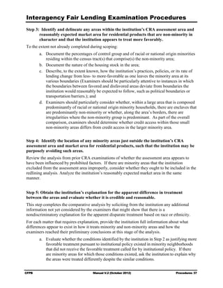 Interagency Fair Lending Examination Procedures
Step 3: Identify and delineate any areas within the institution’s CRA assessment area and
       reasonably expected market area for residential products that are non-minority in
       character and that the institution appears to treat more favorably.
To the extent not already completed during scoping:
        a.	 Document the percentages of control group and of racial or national origin minorities
             residing within the census tract(s) that comprise(s) the non-minority area;
        b. 	 Document the nature of the housing stock in the area;
        c.	 Describe, to the extent known, how the institution’s practices, policies, or its rate of
             lending change from less- to more-favorable as one leaves the minority area at its
             various boundaries (Examiners should be particularly attentive to instances in which
             the boundaries between favored and disfavored areas deviate from boundaries the
             institution would reasonably be expected to follow, such as political boundaries or
             transportation barriers.); and
        d. 	 Examiners should particularly consider whether, within a large area that is composed
             predominantly of racial or national origin minority households, there are enclaves that
             are predominantly non-minority or whether, along the area’s borders, there are
             irregularities where the non-minority group is predominant. As part of the overall
             comparison, examiners should determine whether credit access within those small
             non-minority areas differs from credit access in the larger minority area.


Step 4: Identify the location of any minority areas just outside the institution’s CRA
assessment area and market area for residential products, such that the institution may be
purposely avoiding such areas.
Review the analysis from prior CRA examinations of whether the assessment area appears to
have been influenced by prohibited factors. If there are minority areas that the institution
excluded from the assessment area improperly, consider whether they ought to be included in the
redlining analysis. Analyze the institution’s reasonably expected market area in the same
manner.


Step 5: Obtain the institution’s explanation for the apparent difference in treatment
between the areas and evaluate whether it is credible and reasonable.
This step completes the comparative analysis by soliciting from the institution any additional
information not yet considered by the examiners that might show that there is a
nondiscriminatory explanation for the apparent disparate treatment based on race or ethnicity.
For each matter that requires explanation, provide the institution full information about what
differences appear to exist in how it treats minority and non-minority areas and how the
examiners reached their preliminary conclusions at this stage of the analysis.
        a.	 Evaluate whether the conditions identified by the institution in Step 2 as justifying more
            favorable treatment pursuant to institutional policy existed in minority neighborhoods
            that did not receive the favorable treatment called for by institutional policy. If there
            are minority areas for which those conditions existed, ask the institution to explain why
            the areas were treated differently despite the similar conditions.


CFPB	                                  Manual V.2 (October 2012)                         Procedures 37
 
