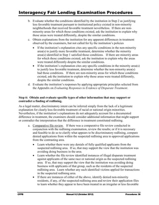 Interagency Fair Lending Examination Procedures
        b. 	 Evaluate whether the conditions identified by the institution in Step 2 as justifying
             less favorable treatment pursuant to institutional policy existed in non-minority
             neighborhoods that received favorable treatment nevertheless. If there are non-
             minority areas for which those conditions existed, ask the institution to explain why
             those areas were treated differently, despite the similar conditions.
        c.	 Obtain explanations from the institution for any apparent differences in treatment
             observed by the examiners, but not called for by the institution’s policies
             •	 If the institution’s explanation cites any specific conditions in the non-minority
                 area(s) to justify more favorable treatment, determine whether the minority
                 area(s) identified in Step 1 satisfied those conditions. If there are minority areas
                 for which those conditions existed, ask the institution to explain why the areas
                 were treated differently despite the similar conditions.
             •	 If the institution’s explanation cites any specific conditions in the minority area(s)
                 to justify less favorable treatment, determine whether the non-minority area(s)
                 had those conditions. If there are non-minority areas for which those conditions
                 existed, ask the institution to explain why those areas were treated differently,
                 despite the similar conditions.
        d. 	 Evaluate the institution’s responses by applying appropriate principles selected from
             the Appendix on Evaluating Responses to Evidence of Disparate Treatment.


Step 6: Obtain and evaluate specific types of other information that may support or
contradict a finding of redlining.
As a legal matter, discriminatory intent can be inferred simply from the lack of a legitimate
explanation for clearly less-favorable treatment of racial or national origin minorities.
Nevertheless, if the institution’s explanations do not adequately account for a documented
difference in treatment, the examiners should consider additional information that might support
or contradict the interpretation that the difference in treatment constituted redlining.
        a.	 Comparative file review. If there was a comparative file review conducted in
            conjunction with the redlining examination, review the results; or if it is necessary
            and feasible to do so to clarify what appears to be discriminatory redlining, compare
            denied applications from within the suspected redlining area to approved applications
            from the contrasting area.
            •	 Learn whether there were any denials of fully qualified applicants from the
               suspected redlining area. If so, that may support the view that the institution was
               avoiding doing business in the area.
            •	 Learn whether the file review identified instances of illegal disparate treatment
               against applicants of the same race or national origin as the suspected redlining
               area. If so, that may support the view that the institution was avoiding doing
               business with applicants of that group, such as the residents of the suspected
               redlining area. Learn whether any such identified victims applied for transactions
               in the suspected redlining area.
            •	 If there are instances of either of the above, identify denied non-minority
               residents, if any, of the suspected redlining area and review their application files
               to learn whether they appear to have been treated in an irregular or less favorable


CFPB	                                   Manual V.2 (October 2012)                         Procedures 38
 