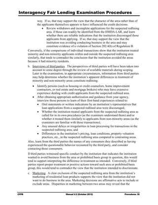 Interagency Fair Lending Examination Procedures
                way. If so, that may support the view that the character of the area rather than of
                the applicants themselves appears to have influenced the credit decisions.
                    •	 Review withdrawn and incomplete applications for the suspected redlining
                         area, if those can readily be identified from the HMDA-LAR, and learn
                         whether there are reliable indications that the institution discouraged those
                         applicants from applying. If so, that may support the view that the
                         institution was avoiding conducting business in the area and may
                         constitute evidence of a violation of Section 202.4(b) of Regulation B.
        Conversely, if the comparisons of individual transactions show that the institution treated
        minority and non-minority applicants within and outside the suspected redlining area
        similarly, that tends to contradict the conclusion that the institution avoided the areas
        because it had minority residents.
        b. 	 Interviews of third parties. The perspectives of third parties will have been taken into
             account to some degree through the review of available materials during scoping.
             Later in the examination, in appropriate circumstances, information from third parties
             may help determine whether the institution’s apparent differences in treatment of
             minority and non-minority areas constitute redlining.
           •	 Identify persons (such as housing or credit counselors, home improvement
                contractors, or real estate and mortgage brokers) who may have extensive
                experience dealing with credit applicants from the suspected redlined area.
           •	 After obtaining appropriate authorization and guidance from your agency,
                interview those persons to learn of their first-hand experiences related to:
                •	 Oral statements or written indications by an institution’s representatives that
                    loan applications from a suspected redlined area were discouraged;
                •	 Whether the institution treated applicants from the suspected redlining area as
                    called for in its own procedures (as the examiners understand them) and/or
                    whether it treated them similarly to applicants from non-minority areas (as the
                    examiners are familiar with those transactions);
                •	 Any unusual delays or irregularities in loan processing for transactions in the
                    suspected redlining area; and
                •	 Differences in the institution’s pricing, loan conditions, property valuation
                    practices, etc., in the suspected redlining area compared to contrasting areas.
        Also, learn from the third parties the names of any consumers they described as having
        experienced the questionable behavior recounted by the third party, and consider
        contacting those consumers.
        If third parties witnessed specific conduct by the institution that indicates the institution
        wanted to avoid business from the area or prohibited basis group in question, this would
        tend to support interpreting the difference in treatment as intended. Conversely, if third
        parties report proper treatment or positive actions toward such area or prohibited basis
        group, this would tend to contradict the view that the institution intended to discriminate.
        c.	 Marketing. A clear exclusion of the suspected redlining area from the institution’s
            marketing of residential loan products supports the view that the institution did not
            want to do business in the area. Marketing decisions are affirmative acts to include or
            exclude areas. Disparities in marketing between two areas may reveal that the


CFPB	                                   Manual V.2 (October 2012)                        Procedures 39
 