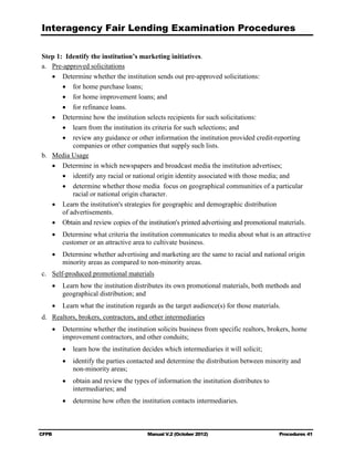 Interagency Fair Lending Examination Procedures

Step 1: Identify the institution’s marketing initiatives.
a.	 Pre-approved solicitations
    •	 Determine whether the institution sends out pre-approved solicitations:
        •	 for home purchase loans;
        •	 for home improvement loans; and
        •	 for refinance loans.
    •	 Determine how the institution selects recipients for such solicitations:
        •	 learn from the institution its criteria for such selections; and
        •	 review any guidance or other information the institution provided credit-reporting
            companies or other companies that supply such lists.
b.	 Media Usage
    •	 Determine in which newspapers and broadcast media the institution advertises;
        •	 identify any racial or national origin identity associated with those media; and
        •	 determine whether those media focus on geographical communities of a particular
            racial or national origin character.
    •	 Learn the institution's strategies for geographic and demographic distribution 

        of advertisements. 

    •	 Obtain and review copies of the institution's printed advertising and promotional materials.
    •	 Determine what criteria the institution communicates to media about what is an attractive
       customer or an attractive area to cultivate business.
    •	 Determine whether advertising and marketing are the same to racial and national origin
       minority areas as compared to non-minority areas.
c.	 Self-produced promotional materials
    •	 Learn how the institution distributes its own promotional materials, both methods and
       geographical distribution; and
    •	 Learn what the institution regards as the target audience(s) for those materials.
d.	 Realtors, brokers, contractors, and other intermediaries
    •	 Determine whether the institution solicits business from specific realtors, brokers, home
       improvement contractors, and other conduits;
        •	 learn how the institution decides which intermediaries it will solicit;
        •	 identify the parties contacted and determine the distribution between minority and
           non-minority areas;
        •	 obtain and review the types of information the institution distributes to 

           intermediaries; and

        •	 determine how often the institution contacts intermediaries.



CFPB	                                  Manual V.2 (October 2012)                         Procedures 41
 