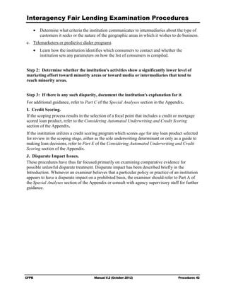 Interagency Fair Lending Examination Procedures
    •	 Determine what criteria the institution communicates to intermediaries about the type of
       customers it seeks or the nature of the geographic areas in which it wishes to do business.
e.	 Telemarketers or predictive dialer programs
    •	 Learn how the institution identifies which consumers to contact and whether the

       institution sets any parameters on how the list of consumers is compiled.



Step 2: Determine whether the institution's activities show a significantly lower level of
marketing effort toward minority areas or toward media or intermediaries that tend to
reach minority areas.


Step 3: If there is any such disparity, document the institution's explanation for it.
For additional guidance, refer to Part C of the Special Analyses section in the Appendix.
I. Credit Scoring.
If the scoping process results in the selection of a focal point that includes a credit or mortgage
scored loan product, refer to the Considering Automated Underwriting and Credit Scoring
section of the Appendix.
If the institution utilizes a credit scoring program which scores age for any loan product selected
for review in the scoping stage, either as the sole underwriting determinant or only as a guide to
making loan decisions, refer to Part E of the Considering Automated Underwriting and Credit
Scoring section of the Appendix.
J. 	Disparate Impact Issues.
These procedures have thus far focused primarily on examining comparative evidence for
possible unlawful disparate treatment. Disparate impact has been described briefly in the
Introduction. Whenever an examiner believes that a particular policy or practice of an institution
appears to have a disparate impact on a prohibited basis, the examiner should refer to Part A of
the Special Analyses section of the Appendix or consult with agency supervisory staff for further
guidance.




CFPB	                                  Manual V.2 (October 2012)                         Procedures 42
 