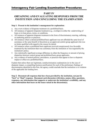 Interagency Fair Lending Examination Procedures

                      PART IV

    OBTAINING AND EVALUATING RESPONSES FROM THE

    INSTITUTION AND CONCLUDING THE EXAMINATION


Step 1: Present to the institution’s management for explanation:
a.	 Any overt evidence of disparate treatment on a prohibited basis.
b.	 All instances of apparent disparate treatment (e.g., overlaps) in either the underwriting of
    loans or in loan prices, terms, or conditions.
c.	 All instances of apparent disparate treatment in the form of discriminatory steering, redlining,
    or marketing policies or practices.
d.	 All instances where a denied prohibited basis applicant was not afforded the same level of
    assistance or the same benefit of discretion as an approved control group applicant who was
    no better qualified with regard to the reason for denial.
e.	 All instances where a prohibited basis applicant received conspicuously less favorable
    treatment by the institution than was customary from the institution or was required by the
    institution's policy.
f.	 Any statistically significant average difference in either the frequency or amount of pricing
    disparities between control group and prohibited basis group applicants.
g.	 Any evidence of neutral policies, procedures, or practices that appear to have a disparate
    impact or effect on a prohibited basis.
Explain that unless there are legitimate, nondiscriminatory explanations (or in the case of
disparate impact, a compelling business justification) for each of the preliminary findings of
discrimination identified in this Part, the agency could conclude that the institution is in violation
of the applicable fair lending laws.


Step 2: Document all responses that have been provided by the institution, not just its
“best” or “final” response. Document each discussion with dates, names, titles, questions,
responses, any information that supports or undercuts the institution's credibility, and any
other information that bears on the issues raised in the discussion(s).




CFPB	                                   Manual V.2 (October 2012)                        Procedures 43
 