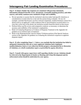 Interagency Fair Lending Examination Procedures
Step 3: Evaluate whether the responses are consistent with previous statements,
information obtained from file review, documents, reasonable banking practices, and other
sources, and satisfy common-sense standards of logic and credibility.
a.	 Do not speculate or assume that the institution's decision-maker had specific intentions or
    considerations in mind when he or she took the actions being evaluated. Do not, for
    example, conclude that because you have noticed a legitimate, nondiscriminatory reason for a
    denial (such as an applicant’s credit weakness) that no discrimination occurred unless it is
    clear that, at the time of the denial, the institution actually based the denial on that reason.
b.	 Perform follow-up file reviews and comparative analyses, as necessary, to determine the
    accuracy and credibility of the institution’s explanations.
c.	 Refer to Evaluating Responses to Evidence of Disparate Treatment in the Appendix for
    guidance as to common types of responses.
d.	 Refer to the Disproportionate Adverse Impact Violations portion of the Special Analyses
    section of the Appendix for guidance on evaluating the institution's responses to apparent
    disparate impact.


Step 4: If, after completing Steps 1 - 3 above, you conclude that the institution has failed to
adequately demonstrate that one or more apparent violations had a legitimate
nondiscriminatory basis or were otherwise lawful, prepare a documented list or discussion
of violations, or a draft examination report, as prescribed by agency directives.


Step 5: Consult with agency supervisory staff regarding whether (a) any violations should
be referred to the Departments of Justice or Housing and Urban Development and (b)
enforcement action should be undertaken by your agency.




CFPB	                                  Manual V.2 (October 2012)                       Procedures 44
 