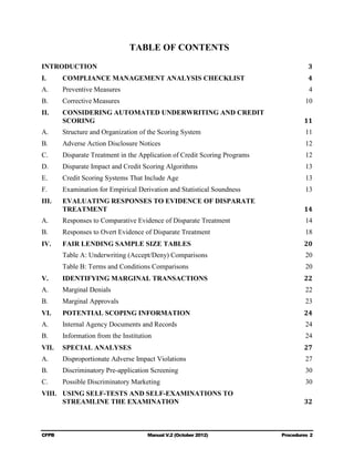 TABLE OF CONTENTS
INTRODUCTION                                                                          3
I.	     COMPLIANCE MANAGEMENT ANALYSIS CHECKLIST                                      4

A.	     Preventive Measures                                                           4

B.	     Corrective Measures                                                          10

II.	    CONSIDERING AUTOMATED UNDERWRITING AND CREDIT

        SCORING                                                                      11

A.	     Structure and Organization of the Scoring System                             11

B.	     Adverse Action Disclosure Notices                                            12

C.	     Disparate Treatment in the Application of Credit Scoring Programs            12

D.	     Disparate Impact and Credit Scoring Algorithms                               13

E.	     Credit Scoring Systems That Include Age                                      13

F.	     Examination for Empirical Derivation and Statistical Soundness               13

III.	   EVALUATING RESPONSES TO EVIDENCE OF DISPARATE 

        TREATMENT                                                                    14

A.	     Responses to Comparative Evidence of Disparate Treatment                     14

B.	     Responses to Overt Evidence of Disparate Treatment                           18

IV.	    FAIR LENDING SAMPLE SIZE TABLES                                              20

        Table A: Underwriting (Accept/Deny) Comparisons                              20

        Table B: Terms and Conditions Comparisons                                    20

V.	     IDENTIFYING MARGINAL TRANSACTIONS                                            22

A.	     Marginal Denials                                                             22

B.	     Marginal Approvals                                                           23

VI.	    POTENTIAL SCOPING INFORMATION                                                24

A.	     Internal Agency Documents and Records                                        24

B.	     Information from the Institution                                             24

VII.	 SPECIAL ANALYSES                                                               27

A.	     Disproportionate Adverse Impact Violations                                   27

B.	     Discriminatory Pre-application Screening                                     30

C.	     Possible Discriminatory Marketing                                            30

VIII.	 USING SELF-TESTS AND SELF-EXAMINATIONS TO

       STREAMLINE THE EXAMINATION                                                    32




CFPB	                                 Manual V.2 (October 2012)             Procedures 2

 