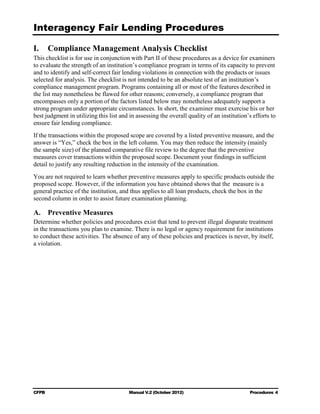 Interagency Fair Lending Procedures


I.     Compliance Management Analysis Checklist
This checklist is for use in conjunction with Part II of these procedures as a device for examiners
to evaluate the strength of an institution’s compliance program in terms of its capacity to prevent
and to identify and self-correct fair lending violations in connection with the products or issues
selected for analysis. The checklist is not intended to be an absolute test of an institution’s
compliance management program. Programs containing all or most of the features described in
the list may nonetheless be flawed for other reasons; conversely, a compliance program that
encompasses only a portion of the factors listed below may nonetheless adequately support a
strong program under appropriate circumstances. In short, the examiner must exercise his or her
best judgment in utilizing this list and in assessing the overall quality of an institution’s efforts to
ensure fair lending compliance.
If the transactions within the proposed scope are covered by a listed preventive measure, and the
answer is “Yes,” check the box in the left column. You may then reduce the intensity (mainly
the sample size) of the planned comparative file review to the degree that the preventive
measures cover transactions within the proposed scope. Document your findings in sufficient
detail to justify any resulting reduction in the intensity of the examination.
You are not required to learn whether preventive measures apply to specific products outside the
proposed scope. However, if the information you have obtained shows that the measure is a
general practice of the institution, and thus applies to all loan products, check the box in the
second column in order to assist future examination planning.

A. Preventive Measures
Determine whether policies and procedures exist that tend to prevent illegal disparate treatment
in the transactions you plan to examine. There is no legal or agency requirement for institutions
to conduct these activities. The absence of any of these policies and practices is never, by itself,
a violation.




CFPB                                     Manual V.2 (October 2012)                          Procedures 4
 