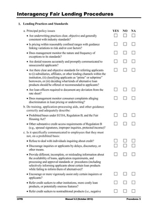 Interagency Fair Lending Procedures

1. Lending Practices and Standards

       a. Principal policy issues                                                  YES   NO   NA
         • Are underwriting practices clear, objective and generally
           consistent with industry standards?
         • Is pricing within reasonably confined ranges with guidance
           linking variations to risk and/or cost factors?
         • Does management monitor the nature and frequency of
           exceptions to its standards?
         • Are denial reasons accurately and promptly communicated to
           unsuccessful applicants?
         • Are there clear and objective standards for referring applicants
           to (i) subsidiaries, affiliates, or other lending channels within the
           institution, (ii) classifying applicants as “prime” or subprime”
           borrowers, or (iii) deciding what kinds of alternative loan
           products should be offered or recommended to applicants?
         • Are loan officers required to document any deviation from the
           rate sheet?
          • Does management monitor consumer complaints alleging
            discrimination in loan pricing or underwriting?
       b. Do training, application-processing aids, and other guidance
          correctly and adequately describe:
         • Prohibited bases under ECOA, Regulation B, and the Fair
           Housing Act?
          • Other substantive credit access requirements of Regulation B
            (e.g., spousal signatures, improper inquiries, protected income)?
       c. Is it specifically communicated to employees that they must
          not, on a prohibited basis:
         • Refuse to deal with individuals inquiring about credit?
         • Discourage inquiries or applicants by delays, discourtesy, or
           other means.
         • Provide different, incomplete, or misleading information about
           the availability of loans, application requirements, and
           processing and approval standards or procedures (including
           selectively informing applicants about certain loan products
           while failing to inform them of alternatives)?
         • Encourage or more vigorously assist only certain inquirers or
           applicants?
         • Refer credit seekers to other institutions, more costly loan
           products, or potentially onerous features?
         • Refer credit seekers to nontraditional products (i.e., negative

CFPB                                       Manual V.2 (October 2012)                      Procedures 5
 