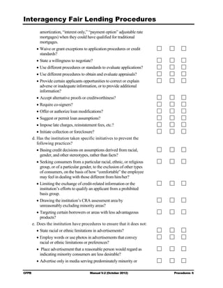 Interagency Fair Lending Procedures

            amortization, “interest only,” “payment option” adjustable rate
            mortgages) when they could have qualified for traditional
            mortgages.
          • Waive or grant exceptions to application procedures or credit
            standards?
          • State a willingness to negotiate?
          • Use different procedures or standards to evaluate applications?
          • Use different procedures to obtain and evaluate appraisals?
          • Provide certain applicants opportunities to correct or explain
            adverse or inadequate information, or to provide additional
            information?
          • Accept alternative proofs or creditworthiness?
          • Require co-signers?
          • Offer or authorize loan modifications?
          • Suggest or permit loan assumptions?
          • Impose late charges, reinstatement fees, etc.?
           • Initiate collection or foreclosure?
        d. Has the institution taken specific initiatives to prevent the
           following practices?
          • Basing credit decisions on assumptions derived from racial,

            gender, and other stereotypes, rather than facts?

          • Seeking consumers from a particular racial, ethnic, or religious
            group, or of a particular gender, to the exclusion of other types
            of consumers, on the basis of how “comfortable” the employee
            may feel in dealing with those different from him/her?
          • Limiting the exchange of credit-related information or the
            institution’s efforts to qualify an applicant from a prohibited
            basis group.
          • Drawing the institution’s CRA assessment area by

            unreasonably excluding minority areas?

           • Targeting certain borrowers or areas with less advantageous
             products?
        e. Does the institution have procedures to ensure that it does not:
          • State racial or ethnic limitations in advertisements?
          • Employ words or use photos in advertisements that convey

            racial or ethnic limitations or preferences?

          •	 Place advertisement that a reasonable person would regard as
            indicating minority consumers are less desirable?
          • Advertise only in media serving predominately minority or

CFPB	                                      Manual V.2 (October 2012)            Procedures 6
 