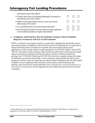 Interagency Fair Lending Procedures

           nonminority areas of the market?
         • Conduct other forms of marketing differentially in minority or

           nonminority areas of the market?

         • Market only through brokers known to serve one racial or

           ethnic group in the market?

         • Use a prohibited basis in any prescreened solicitation?
         • Provide financial incentives for loan officers to place applicants

           in non-traditional products or higher-risk products?


    2.	 Compliance Audit Function: Does the Institution Attempt to Detect Prohibited
        Disparate Treatment by Self-Test or Self-Evaluation?

    NOTE: A self-test is any program, practice, or study that is designed and specifically used to
    assess the institution’s compliance with the ECOA and the Fair Housing Act. It creates data or
    factual information that is not otherwise available and cannot be derived from loan,
    application, or other records related to credit transactions (12 CFR 202.15(b)(1) 1 and 24 CFR
    100.141). The report, results, and many other records associated with a self-test are privileged
    unless an institution voluntarily discloses the report or results or otherwise forfeits the
    privilege. See 12 CFR 202.15(b)(2) and 24 CFR 100.142(a) for a complete listing of the types
    of information covered by the privilege. A self-evaluation, while generally having the same
    purpose as a self-test, does not create any new data or factual information, but uses data readily
    available in loan or application files and other records used in credit transactions and,
    therefore, does not meet the self-test definition. See Using Self-Tests and Self-Evaluations to
    Streamline the Examination in this Appendix for more information about self-tests and self-
    evaluations.




1
  In December 2011, the Consumer Financial Protection Bureau restated the Federal Reserve’s implementing
regulation at 12 CFR Part 1002 (76 Fed. Reg. 79442)(December 21, 2011).


CFPB	                                      Manual V.2 (October 2012)                              Procedures 7
 