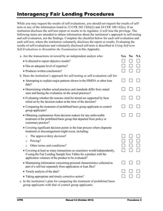 Interagency Fair Lending Procedures

While you may request the results of self-evaluations, you should not request the results of self-
tests or any of the information listed in 12 CFR 202.15(b)(2) and 24 CFR 100.142(a). If an
institution discloses the self-test report or results to its regulator, it will lose the privilege. The
following items are intended to obtain information about the institution’s approach to self-testing
and self-evaluation, not the findings. Complete the checklist below for each self-evaluation and
each self-test, where the institution voluntarily discloses the report or results. Evaluating the
results of self-evaluations and voluntarily disclosed self-tests is described in Using Self-tests
Self-Evaluations to Streamline the Examination in this Appendix.

  a. Are the transactions reviewed by an independent analyst who:                     Yes No      NA
       • Is directed to report objective results?
       • Has an adequate level of expertise?
     • Produces written conclusions?
  b. Does the institution’s approach for self-testing or self-evaluation call for:
       • Attempting to explain major patterns shown in the HMDA or other loan 

         data?

       • Determining whether actual practices and standards differ from stated

         ones and basing the evaluation on the actual practices?

       • Evaluating whether the reasons cited for denial are supported by facts

         relied on by the decision maker at the time of the decision?

       • Comparing the treatment of prohibited basis group applicants to control

         group applicants?

       • Obtaining explanations from decision makers for any unfavorable

         treatment of the prohibited basis group that departed from policy or

         customary practice?

       • Covering significant decision points in the loan process where disparate

         treatment or discouragement might occur, including:

         o The approve/deny decision?
         o Pricing?
         o Other terms and conditions?
       • Covering at least as many transactions as examiners would independently, 

         if using the Fair Lending Sample Size Tables for a product with the

         application volumes of the product to be evaluated?

       • Maintaining information concerning personal characteristics collected as

         part of a self-test separately from application or loan files?

       • Timely analysis of the data?
     • Taking appropriate and timely corrective action?
  c. In the institution’s plan for comparing the treatment of prohibited basis

     group applicants with that of control group applicants:




CFPB                                        Manual V.2 (October 2012)                      Procedures 8
 