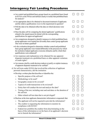Interagency Fair Lending Procedures

    • Are control and prohibited basis groups based on a prohibited basis found
      in ECOA or the FHAct and defined clearly to isolate that prohibited basis
      for analysis?
    • Are appropriate data to be obtained to document treatment of applicants
      and the relative qualifications vis-à-vis the requirement in question?
    • Will the data to be obtained reflect the data on which decisions were 

      based?

    • Does the plan call for comparing the denied applicants’ qualifications
      related to the stated reason for denial with the corresponding
      qualifications for approved applicants?
    • Are comparisons designed to identify instances in which prohibited basis
      group applicants were treated less favorably than control group applicants
      who were no better qualified?
    • Is the evaluation designed to determine whether control and prohibited
      basis group applicants were treated differently in the processes by which
      the institution helped applicants overcome obstacles and by which their
      qualifications were enhanced?
    • Are responses and explanations to be obtained for any apparent
      disparate treatment on a prohibited basis or other apparent violations
      of credit rights?
     • Are reasons cited by credit decision makers to justify or explain instances
       of apparent disparate treatment to be verified?
  d. For self-tests under ECOA that involved the collection of applicant
     personal characteristics, did the institution:
    • Develop a written plan that describes or identifies the:
      o	 Specific purpose of the self-test?
      o	 Methodology to be used?
      o	 Geographic area(s) to be covered?
      o	 Type(s) of credit transactions to be reviewed?
      o	 Entity that will conduct the test and analyze the data?
      o	 Timing of the test, including start and end dates or the duration of
         the self-test
      o	 Other related self-test data that is not privileged?
    • Disclose at the time applicant characteristic information is requested, that:
      o	 The applicant will not be required to provide the information?
      o	 The creditor is requesting the information to monitor its

         compliance with ECOA?

      o	 Federal law prohibits the creditor from discriminating on the
         basis of this information or on the basis of an applicant’s decision
         not to furnish the information?

CFPB	                                    Manual V.2 (October 2012)                    Procedures 9
 