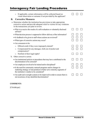 Interagency Fair Lending Procedures

        o	 If applicable, certain information will be collected based on
           visual observation or surname if not provided by the applicant?
 B.     Corrective Measures
  a. Determine whether the institution has provisions to take appropriate
     corrective action and provide adequate relief to victims for any violations
     in the transactions you plan to review.
      • Who is to receive the results of a self-evaluation or voluntarily disclosed
        self-test?
      • What decision process is supposed to follow delivery of the information?
      • Is feedback to be given to staff whose actions are reviewed?
      • What types of corrective action may occur?
      • Are consumers to be:
        o	 Offered credit if they were improperly denied?
        o	 Compensated for any damages, both out of pocket and 

           compensatory?

        o	 Notified of their legal rights?
 b. 	 Other corrective action:
      • Are institutional policies or procedures that may have contributed to the
        discrimination to be corrected?
      • Are employees involved to be trained and/or disciplined?
      • Is the need for community outreach programs and/or changes in
        marketing strategy or loan products to better serve minority segments of
        the institution’s market to be considered?
      • Are audit and oversight systems to be improved in order to ensure there is
        not recurrence of any identified discrimination?


COMMENTS
[Click&type]




CFPB	                                     Manual V.2 (October 2012)                   Procedures 10
 