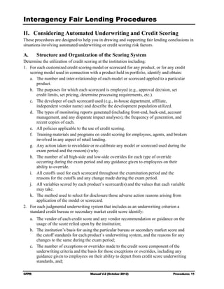 Interagency Fair Lending Procedures


II. Considering Automated Underwriting and Credit Scoring
These procedures are designed to help you in drawing and supporting fair lending conclusions in
situations involving automated underwriting or credit scoring risk factors.

A.      Structure and Organization of the Scoring System
Determine the utilization of credit scoring at the institution including:
1.	 For each customized credit scoring model or scorecard for any product, or for any credit
    scoring model used in connection with a product held in portfolio, identify and obtain:
    a.	 The number and inter-relationship of each model or scorecard applied to a particular
        product.
    b.	 The purposes for which each scorecard is employed (e.g., approval decision, set

        credit limits, set pricing, determine processing requirements, etc.).

    c.	 The developer of each scorecard used (e.g., in-house department, affiliate,

        independent vendor name) and describe the development population utilized. 

    d.	 The types of monitoring reports generated (including front-end, back-end, account
        management, and any disparate impact analyses), the frequency of generation, and
        recent copies of each.
    e.	 All policies applicable to the use of credit scoring.
    f.	 Training materials and programs on credit scoring for employees, agents, and brokers
        involved in any aspect of retail lending.
    g.	 Any action taken to revalidate or re-calibrate any model or scorecard used during the
        exam period and the reason(s) why.
    h.	 The number of all high-side and low-side overrides for each type of override 

        occurring during the exam period and any guidance given to employees on their

        ability to override.

    i.	 All cutoffs used for each scorecard throughout the examination period and the

        reasons for the cutoffs and any change made during the exam period.

    j.	 All variables scored by each product’s scorecard(s) and the values that each variable
        may take.
    k.	 The method used to select for disclosure those adverse action reasons arising from
        application of the model or scorecard.
2.	 For each judgmental underwriting system that includes as an underwriting criterion a
    standard credit bureau or secondary market credit score identify:
     a.	 The vendor of each credit score and any vendor recommendation or guidance on the
         usage of the score relied upon by the institution;
     b.	 The institution’s basis for using the particular bureau or secondary market score and
         the cutoff standards for each product’s underwriting system, and the reasons for any
         changes to the same during the exam period;
     c.	 The number of exceptions or overrides made to the credit score component of the
         underwriting criteria and the basis for those exceptions or overrides, including any
         guidance given to employees on their ability to depart from credit score underwriting
         standards, and;

CFPB	                                  Manual V.2 (October 2012)                      Procedures 11
 