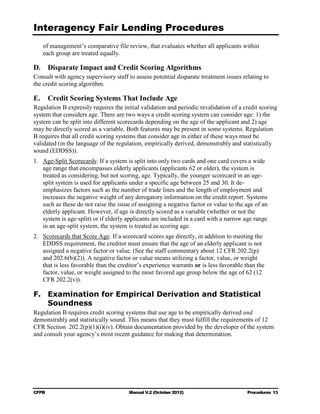 Interagency Fair Lending Procedures

   of management’s comparative file review, that evaluates whether all applicants within
   each group are treated equally.

D.	 Disparate Impact and Credit Scoring Algorithms
Consult with agency supervisory staff to assess potential disparate treatment issues relating to
the credit scoring algorithm.

E.	 Credit Scoring Systems That Include Age
Regulation B expressly requires the initial validation and periodic revalidation of a credit scoring
system that considers age. There are two ways a credit scoring system can consider age: 1) the
system can be split into different scorecards depending on the age of the applicant and 2) age
may be directly scored as a variable. Both features may be present in some systems. Regulation
B requires that all credit scoring systems that consider age in either of these ways must be
validated (in the language of the regulation, empirically derived, demonstrably and statistically
sound (EDDSS)).
1.	 Age-Split Scorecards: If a system is split into only two cards and one card covers a wide
    age range that encompasses elderly applicants (applicants 62 or older), the system is
    treated as considering, but not scoring, age. Typically, the younger scorecard in an age-
    split system is used for applicants under a specific age between 25 and 30. It de-
    emphasizes factors such as the number of trade lines and the length of employment and
    increases the negative weight of any derogatory information on the credit report. Systems
    such as these do not raise the issue of assigning a negative factor or value to the age of an
    elderly applicant. However, if age is directly scored as a variable (whether or not the
    system is age-split) or if elderly applicants are included in a card with a narrow age range
    in an age-split system, the system is treated as scoring age.
2.	 Scorecards that Score Age: If a scorecard scores age directly, in addition to meeting the
    EDDSS requirement, the creditor must ensure that the age of an elderly applicant is not
    assigned a negative factor or value. (See the staff commentary about 12 CFR 202.2(p)
    and 202.6(b)(2)). A negative factor or value means utilizing a factor, value, or weight
    that is less favorable than the creditor’s experience warrants or is less favorable than the
    factor, value, or weight assigned to the most favored age group below the age of 62 (12
    CFR 202.2(v)).

F.	 Examination for Empirical Derivation and Statistical
    Soundness
Regulation B requires credit scoring systems that use age to be empirically derived and
demonstrably and statistically sound. This means that they must fulfill the requirements of 12
CFR Section 202.2(p)(1)(i)(iv). Obtain documentation provided by the developer of the system
and consult your agency’s most recent guidance for making that determination.




CFPB	                                  Manual V.2 (October 2012)                        Procedures 13
 