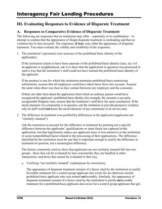 Interagency Fair Lending Procedures


III. Evaluating Responses to Evidence of Disparate Treatment
A. Responses to Comparative Evidence of Disparate Treatment
The following are responses that an institution may offer – separately or in combination – to
attempt to explain that the appearance of illegal disparate treatment is misleading and that no
violation has in fact occurred. The responses, if true, may rebut the appearance of disparate
treatment. You must evaluate the validity and credibility of the responses.
1.	 The institution’s personnel were unaware of the prohibited basis identity of the
    applicant(s).
   If the institution claims to have been unaware of the prohibited basis identity (race, etc.) of
   an applicant or neighborhood, ask it to show that the application in question was processed in
   such a way that the institution’s staff could not have learned the prohibited basis identity of
   the applicant.
   If the product is one for which the institution maintains prohibited basis monitoring
   information, assume that all employees could have taken those facts into account. Assume
   the same when there was face-to-face contact between any employee and the consumer.
   If there are other facts about the application from which an ordinary person would have
   recognized the applicant’s prohibited basis identity (for example, the surname is an easily
   recognizable Hispanic one), assume that the institution’s staff drew the same conclusions. If the
   racial character of a community is in question, ask the institution to provide persuasive evidence
   why its staff would not know the racial character of any community in its service area.
2.	 The difference in treatment was justified by differences in the applicants (applicants not
    “similarly situated”).
   Ask the institution to account for the difference in treatment by pointing out a specific
   difference between the applicants’ qualifications or some factor not captured in the
   application, but that legitimately makes one applicant more or less attractive to the institution
   or some nonprohibited factor related to the processing of their applications. The difference
   identified by the institution must be one that is important enough to justify the difference in
   treatment in question, not a meaningless difference.
   The factors commonly cited to show that applicants are not similarly situated fall into two
   groups: those that can be evaluated by how consistently they are handled in other
   transactions, and those that cannot be evaluated in that way.
   a.	 Verifying “not similarly situated” explanations by consistency
        The appearance of disparate treatment remains if a factor cited by the institution to justify
        favorable treatment for a control group applicant also exists for an otherwise similar
        prohibited basis applicant who was treated unfavorably. Similarly, the appearance of
        disparate treatment remains if a factor cited by the institution to justify unfavorable
        treatment for a prohibited basis applicant also exists for a control group applicant that got



CFPB	                                  Manual V.2 (October 2012)                         Procedures 14
 