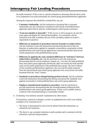Interagency Fair Lending Procedures

        favorable treatment. If this is not so, ask the institution to document that the factor cited
        in its explanation was used consistently for control group and prohibited basis applicants.
        Among the responses that should be evaluated this way are:

        	 Consumer relationship. Ask the institution to document that a consumer

           relationship was also sometimes considered to the benefit of prohibited basis

           applicants and/or that its absence worked against control group consumers. 


        	 “Loan not saleable or insurable.” If file review is still in progress, be alert for
           loans approved despite the claimed fatal problem. At a minimum, ask the
           institution to be able to produce the text of the secondary market or insurer’s
           requirement in question.

        	 Difference in standards or procedures between branches or underwriters.
           Ask the institution to provide transactions documenting that each of the two
           branches or underwriters applied its standards or procedures consistently to both
           prohibited basis and control group applications it processed and that each served
           similar proportions of the prohibited basis group.

        	 Difference in applying the same standard (difference in “strictness”) between
           underwriters, branches, etc. Ask the institution to provide transactions
           documenting that the stricter employee, branch, etc., was strict for both prohibited
           basis and control group applicants and that the other was lenient for both and that
           each served similar proportions of the prohibited basis group. The best evidence
           of this would be prohibited basis applicants who received favorable treatment
           from the lenient branch and control group applicants who received less favorable
           treatment from the “strict” branch.

        	 Standards or procedures changed during period reviewed. Ask the institution
           to provide transactions documenting that during each period the standards were
           applied consistently to both prohibited basis and control group applicants.

        	 Employee misunderstood standard or procedure. Ask the institution to
           provide transactions documenting that the misunderstanding influenced both
           prohibited basis and control group applications. If that is not available, find no
           violation if the misunderstanding is a reasonable mistake.
   b. 	 Evaluating “not similarly situated” explanations by other means.
        If consistency cannot be evaluated, consider an explanation favorably even without
        examples of its consistent use if:

        	 The factor is documented to exist in (or be absent from) the transactions, as

           claimed by the institution.


        	 The factor is one a prudent institution would consider and is consistent with the
           institution’s policies and procedures.


CFPB	                                  Manual V.2 (October 2012)                        Procedures 15
 
