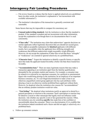 Interagency Fair Lending Procedures

        	 File review found no evidence that the factor is applied selectively on a prohibited
           basis (in other words, the institution’s explanation is “not inconsistent with
           available information”).

        	 The institution’s description of the transaction is generally consistent and 

           reasonable.

        Some factors that may be impossible to compare for consistency are:

        	 Unusual underwriting standard. Ask the institution to show that the standard is
           prudent. If the standard is prudent and not inconsistent with other information,
           accept this explanation even though there is no documentation that it is used
           consistently.

        	 “Close calls.” The institution may claim that underwriters’ opposite decisions on
           similar applicants reflect legitimate discretion that you should not second guess.
           That is not an acceptable explanation for identical applicants with different
           results, but is acceptable when the applicants have differing strengths and
           weaknesses that different underwriters might reasonably weigh differently.
           However, do not accept the explanation if other files reveal that these “strengths”
           or “weaknesses” are counted or ignored selectively on a prohibited basis.

        	 “Character loan.” Expect the institution to identify a specific history or specific
           facts that make the applicant treated favorably a better risk than those treated less
           favorably.

        	 “Accommodation loan.” There are many legitimate reasons that may make a
           transaction appealing to an institution apart from the familiar qualifications
           demanded by the secondary market and insurers. For example, a consumer may
           be related to or referred by an important consumer, be a political or entertainment
           figure who would bring prestige to the institution, be an employee of an important
           business consumer, etc. It is not illegal discrimination to make a loan to an
           otherwise unqualified control group applicant who has such attributes while
           denying a loan to an otherwise similar prohibited basis applicant without them.
           However, be skeptical when the institution cites reasons for “accommodations”
           that an ordinary prudent institution would not value.

         “Gut feeling.” Be skeptical when institutions justify an approval or denial by a
          general perception or reaction to the consumer. Such a perception or reaction may
          be linked to a racial or other stereotype that legally must not influence credit
          decisions. Ask whether any specific event or fact generated the reaction. Often,
          the institution can cite something specific that made him or her confident or
          uncomfortable about the consumer. There is no discrimination if it is credible that
          the institution indeed considered such a factor and did not apply it selectively on a
          prohibited basis.
   c.	 Follow up consumer contacts



CFPB	                                  Manual V.2 (October 2012)                        Procedures 16
 