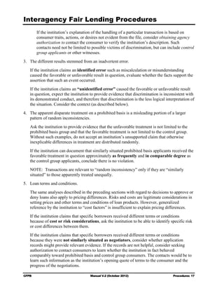 Interagency Fair Lending Procedures

        If the institution’s explanation of the handling of a particular transaction is based on
        consumer traits, actions, or desires not evident from the file, consider obtaining agency
        authorization to contact the consumer to verify the institution’s description. Such
        contacts need not be limited to possible victims of discrimination, but can include control
        group applicants or other witnesses.
3.	 The different results stemmed from an inadvertent error.
   If the institution claims an identified error such as miscalculation or misunderstanding
   caused the favorable or unfavorable result in question, evaluate whether the facts support the
   assertion that such an event occurred.
   If the institution claims an “unidentified error” caused the favorable or unfavorable result
   in question, expect the institution to provide evidence that discrimination is inconsistent with
   its demonstrated conduct, and therefore that discrimination is the less logical interpretation of
   the situation. Consider the context (as described below).
4.	 The apparent disparate treatment on a prohibited basis is a misleading portion of a larger
    pattern of random inconsistencies.
   Ask the institution to provide evidence that the unfavorable treatment is not limited to the
   prohibited basis group and that the favorable treatment is not limited to the control group.
   Without such examples, do not accept an institution’s unsupported claim that otherwise
   inexplicable differences in treatment are distributed randomly.
   If the institution can document that similarly situated prohibited basis applicants received the
   favorable treatment in question approximately as frequently and in comparable degree as
   the control group applicants, conclude there is no violation.
   NOTE: Transactions are relevant to “random inconsistency” only if they are “similarly
   situated” to those apparently treated unequally.
5.	 Loan terms and conditions.
   The same analyses described in the preceding sections with regard to decisions to approve or
   deny loans also apply to pricing differences. Risks and costs are legitimate considerations in
   setting prices and other terms and conditions of loan products. However, generalized
   reference by the institution to “cost factors” is insufficient to explain pricing differences.
   If the institution claims that specific borrowers received different terms or conditions
   because of cost or risk considerations, ask the institution to be able to identify specific risk
   or cost differences between them.
   If the institution claims that specific borrowers received different terms or conditions
   because they were not similarly situated as negotiators, consider whether application
   records might provide relevant evidence. If the records are not helpful, consider seeking
   authorization to contact consumers to learn whether the institution in fact behaved
   comparably toward prohibited basis and control group consumers. The contacts would be to
   learn such information as the institution’s opening quote of terms to the consumer and the
   progress of the negotiations.

CFPB	                                  Manual V.2 (October 2012)                       Procedures 17
 