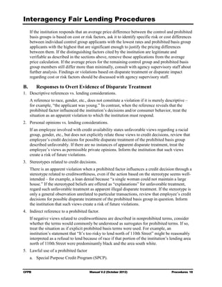 Interagency Fair Lending Procedures

     If the institution responds that an average price difference between the control and prohibited
     basis groups is based on cost or risk factors, ask it to identify specific risk or cost differences
     between individual control group applicants with the lowest rates and prohibited basis group
     applicants with the highest that are significant enough to justify the pricing differences
     between them. If the distinguishing factors cited by the institution are legitimate and
     verifiable as described in the sections above, remove those applications from the average
     price calculation. If the average prices for the remaining control group and prohibited basis
     group members still differ more than minimally, consult with agency supervisory staff about
     further analysis. Findings or violations based on disparate treatment or disparate impact
     regarding cost or risk factors should be discussed with agency supervisory staff.

B.      Responses to Overt Evidence of Disparate Treatment
1. Descriptive references vs. lending considerations.
     A reference to race, gender, etc., does not constitute a violation if it is merely descriptive –
     for example, “the applicant was young.” In contrast, when the reference reveals that the
     prohibited factor influenced the institution’s decisions and/or consumer behavior, treat the
     situation as an apparent violation to which the institution must respond.
2. Personal opinions vs. lending considerations.
     If an employee involved with credit availability states unfavorable views regarding a racial
     group, gender, etc., but does not explicitly relate those views to credit decisions, review that
     employee’s credit decisions for possible disparate treatment of the prohibited basis group
     described unfavorably. If there are no instances of apparent disparate treatment, treat the
     employee’s views as permissible private opinions. Inform the institution that such views
     create a risk of future violations.
3. Stereotypes related to credit decisions.
     There is an apparent violation when a prohibited factor influences a credit decision through a
     stereotype related to creditworthiness, even if the action based on the stereotype seems well-
     intended – for example, a loan denial because “a single woman could not maintain a large
     house.” If the stereotyped beliefs are offered as “explanations” for unfavorable treatment,
     regard such unfavorable treatment as apparent illegal disparate treatment. If the stereotype is
     only a general observation unrelated to particular transactions, review that employee’s credit
     decisions for possible disparate treatment of the prohibited basis group in question. Inform
     the institution that such views create a risk of future violations.
4. Indirect reference to a prohibited factor.
     If negative views related to creditworthiness are described in nonprohibited terms, consider
     whether the terms would commonly be understood as surrogates for prohibited terms. If so,
     treat the situation as if explicit prohibited basis terms were used. For example, an
     institution’s statement that “It’s too risky to lend north of 110th Street” might be reasonably
     interpreted as a refusal to lend because of race if that portion of the institution’s lending area
     north of 110th Street were predominantly black and the area south white.
5. Lawful use of a prohibited factor
     a. Special Purpose Credit Program (SPCP).


CFPB                                     Manual V.2 (October 2012)                         Procedures 18
 