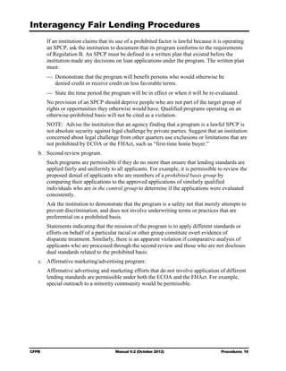 Interagency Fair Lending Procedures

        If an institution claims that its use of a prohibited factor is lawful because it is operating
        an SPCP, ask the institution to document that its program conforms to the requirements
        of Regulation B. An SPCP must be defined in a written plan that existed before the
        institution made any decisions on loan applications under the program. The written plan
        must:
        	 Demonstrate that the program will benefit persons who would otherwise be

           denied credit or receive credit on less favorable terms.

        	 State the time period the program will be in effect or when it will be re-evaluated.
        No provision of an SPCP should deprive people who are not part of the target group of
        rights or opportunities they otherwise would have. Qualified programs operating on an
        otherwise-prohibited basis will not be cited as a violation.
        NOTE: Advise the institution that an agency finding that a program is a lawful SPCP is
        not absolute security against legal challenge by private parties. Suggest that an institution
        concerned about legal challenge from other quarters use exclusions or limitations that are
        not prohibited by ECOA or the FHAct, such as “first-time home buyer.”
   b. 	 Second review program.
        Such programs are permissible if they do no more than ensure that lending standards are
        applied fairly and uniformly to all applicants. For example, it is permissible to review the
        proposed denial of applicants who are members of a prohibited basis group by
        comparing their applications to the approved applications of similarly qualified
        individuals who are in the control group to determine if the applications were evaluated
        consistently.
        Ask the institution to demonstrate that the program is a safety net that merely attempts to
        prevent discrimination, and does not involve underwriting terms or practices that are
        preferential on a prohibited basis.
        Statements indicating that the mission of the program is to apply different standards or
        efforts on behalf of a particular racial or other group constitute overt evidence of
        disparate treatment. Similarly, there is an apparent violation if comparative analysis of
        applicants who are processed through the second review and those who are not discloses
        dual standards related to the prohibited basis.
   c.	 Affirmative marketing/advertising program:
        Affirmative advertising and marketing efforts that do not involve application of different
        lending standards are permissible under both the ECOA and the FHAct. For example,
        special outreach to a minority community would be permissible.




CFPB	                                   Manual V.2 (October 2012)                          Procedures 19
 