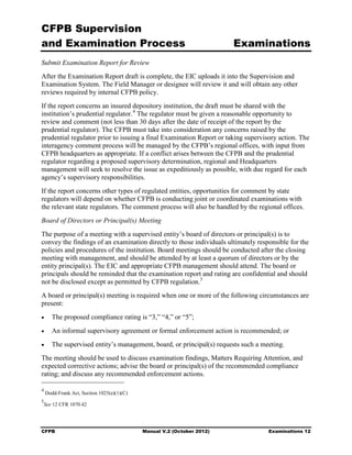 CFPB Supervision
and Examination Process                                                 Examinations
Submit Examination Report for Review
After the Examination Report draft is complete, the EIC uploads it into the Supervision and
Examination System. The Field Manager or designee will review it and will obtain any other
reviews required by internal CFPB policy.
If the report concerns an insured depository institution, the draft must be shared with the
institution’s prudential regulator. 4 The regulator must be given a reasonable opportunity to
review and comment (not less than 30 days after the date of receipt of the report by the
prudential regulator). The CFPB must take into consideration any concerns raised by the
prudential regulator prior to issuing a final Examination Report or taking supervisory action. The
interagency comment process will be managed by the CFPB’s regional offices, with input from
CFPB headquarters as appropriate. If a conflict arises between the CFPB and the prudential
regulator regarding a proposed supervisory determination, regional and Headquarters
management will seek to resolve the issue as expeditiously as possible, with due regard for each
agency’s supervisory responsibilities.
If the report concerns other types of regulated entities, opportunities for comment by state
regulators will depend on whether CFPB is conducting joint or coordinated examinations with
the relevant state regulators. The comment process will also be handled by the regional offices.
Board of Directors or Principal(s) Meeting
The purpose of a meeting with a supervised entity’s board of directors or principal(s) is to
convey the findings of an examination directly to those individuals ultimately responsible for the
policies and procedures of the institution. Board meetings should be conducted after the closing
meeting with management, and should be attended by at least a quorum of directors or by the
entity principal(s). The EIC and appropriate CFPB management should attend. The board or
principals should be reminded that the examination report and rating are confidential and should
not be disclosed except as permitted by CFPB regulation. 5
A board or principal(s) meeting is required when one or more of the following circumstances are
present:
•      The proposed compliance rating is “3,” “4,” or “5”;
•      An informal supervisory agreement or formal enforcement action is recommended; or
•      The supervised entity’s management, board, or principal(s) requests such a meeting.
The meeting should be used to discuss examination findings, Matters Requiring Attention, and
expected corrective actions; advise the board or principal(s) of the recommended compliance
rating; and discuss any recommended enforcement actions.

4
    Dodd-Frank Act, Section 1025(e)(1)(C)
5
    See 12 CFR 1070.42




CFPB                                        Manual V.2 (October 2012)               Examinations 12
 