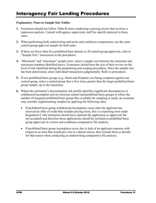Interagency Fair Lending Procedures

Explanatory Notes to Sample Size Tables
1.	 Examiners should not follow Table B when conducting a pricing review that involves a
    regression analysis. Consult with agency supervisory staff for specific protocol in these
    cases.
2.	 When performing both underwriting and terms and conditions comparisons, use the same
    control group approval sample for both tasks.
3.	 If there are fewer than five prohibited basis denials or 20 control group approvals, refer to
    “Sample Size” instructions in the procedures.
4.	 “Minimum” and “maximum” sample sizes: select a sample size between the minimum and
    maximum numbers identified above. Examiners should base the size of their review on the
    level of risk identified during the preplanning and scoping procedures. Once the sample size
    has been determined, select individual transactions judgmentally. Refer to procedures.
5.	 If two prohibited basis groups (e.g., black and Hispanic) are being compared against one
    control group, select a control group that is five times greater than the larger prohibited basis
    group sample, up to the maximum.
6.	 Where the institution’s discrimination risk profile identifies significant discrepancies in
    withdrawal/incomplete activity between control and prohibited basis groups or where the
    number of marginal prohibited basis group files available for sampling is small, an examiner
    may consider supplementing samples by applying the following rules:

   •	 If prohibited basis group withdrawals/incompletes occur after the applicant has
      received an offer of credit that includes pricing terms, this is a reporting error under
      Regulation C (the institution should have reported the application as approved, but
      not accepted) and therefore these applications should be included as prohibited basis
      group approvals in a terms and conditions comparative file analysis.

   •	 If prohibited basis group incompletes occur due to lack of an applicant response with
      respect to an item that would give rise to a denial reason, then include them as denials
      for that reason when conducting an underwriting comparative file analysis.




CFPB	                                  Manual V.2 (October 2012)                         Procedures 21
 