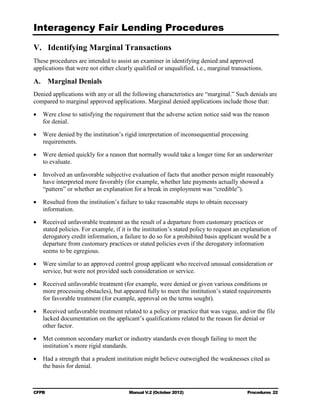 Interagency Fair Lending Procedures


V. Identifying Marginal Transactions
These procedures are intended to assist an examiner in identifying denied and approved
applications that were not either clearly qualified or unqualified, i.e., marginal transactions.

A. Marginal Denials
Denied applications with any or all the following characteristics are “marginal.” Such denials are
compared to marginal approved applications. Marginal denied applications include those that:

•	 Were close to satisfying the requirement that the adverse action notice said was the reason
   for denial.

•	 Were denied by the institution’s rigid interpretation of inconsequential processing
   requirements.

•	 Were denied quickly for a reason that normally would take a longer time for an underwriter
   to evaluate.

•	 Involved an unfavorable subjective evaluation of facts that another person might reasonably
   have interpreted more favorably (for example, whether late payments actually showed a
   “pattern” or whether an explanation for a break in employment was “credible”).

•	 Resulted from the institution’s failure to take reasonable steps to obtain necessary
   information.

•	 Received unfavorable treatment as the result of a departure from customary practices or
   stated policies. For example, if it is the institution’s stated policy to request an explanation of
   derogatory credit information, a failure to do so for a prohibited basis applicant would be a
   departure from customary practices or stated policies even if the derogatory information
   seems to be egregious.

•	 Were similar to an approved control group applicant who received unusual consideration or
   service, but were not provided such consideration or service.

•	 Received unfavorable treatment (for example, were denied or given various conditions or
   more processing obstacles), but appeared fully to meet the institution’s stated requirements
   for favorable treatment (for example, approval on the terms sought).

•	 Received unfavorable treatment related to a policy or practice that was vague, and/or the file
   lacked documentation on the applicant’s qualifications related to the reason for denial or
   other factor.

•	 Met common secondary market or industry standards even though failing to meet the
   institution’s more rigid standards.

•	 Had a strength that a prudent institution might believe outweighed the weaknesses cited as
   the basis for denial.



CFPB	                                   Manual V.2 (October 2012)                        Procedures 22
 