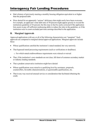 Interagency Fair Lending Procedures

•	 Had a history of previously meeting a monthly housing obligation equivalent to or higher
   than the proposed debt.

•	 Were denied for an apparently “serious” deficiency that might easily have been overcome.
   For example, an applicant’s total debt ratio of 50 percent might appear grossly to exceed the
   institutions guideline of 36 percent, but this may in fact be easily corrected if the application
   lists assets to pay off sufficient nonhousing debts to reduce the ratio to the guideline, or if the
   institution were to count excluded part-time earnings described in the application.

B.      Marginal Approvals
Approved applications with any or all of the following characteristics are “marginal.” Such
approvals are compared to marginal denied approved applications. Marginal approvals include
those:

•	 Whose qualifications satisfied the institution’s stated standard, but very narrowly.

•	 That bypassed stated processing requirements (such as verifications or deadlines).
     o For which stated creditworthiness requirements were relaxed or waived.

•	 That, if the institution’s own standards are not clear, fell short of common secondary market
   or industry lending standards.

•	 That a prudent conservative institution might have denied.

•	 Whose qualifications were raised to a qualifying level by assistance, proposals,
   counteroffers, favorable characterizations, or questionable qualifications, etc.

•	 That in any way received unusual service or consideration that facilitated obtaining the
   credit.




CFPB	                                   Manual V.2 (October 2012)                        Procedures 23
 