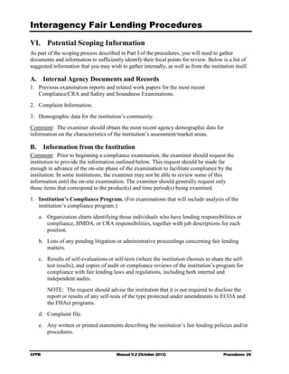 Interagency Fair Lending Procedures


VI. Potential Scoping Information
As part of the scoping process described in Part I of the procedures, you will need to gather
documents and information to sufficiently identify their focal points for review. Below is a list of
suggested information that you may wish to gather internally, as well as from the institution itself.

A. Internal Agency Documents and Records
1.	 Previous examination reports and related work papers for the most recent
    Compliance/CRA and Safety and Soundness Examinations.
2.	 Complaint Information.
3.	 Demographic data for the institution’s community.
Comment: The examiner should obtain the most recent agency demographic data for
information on the characteristics of the institution’s assessment/market areas.

B.      Information from the Institution
Comment: Prior to beginning a compliance examination, the examiner should request the
institution to provide the information outlined below. This request should be made far
enough in advance of the on-site phase of the examination to facilitate compliance by the
institution. In some institutions, the examiner may not be able to review some of this
information until the on-site examination. The examiner should generally request only
those items that correspond to the product(s) and time period(s) being examined.
1.	 Institution’s Compliance Program. (For examinations that will include analysis of the
    institution’s compliance program.)
     a.	 Organization charts identifying those individuals who have lending responsibilities or
         compliance, HMDA, or CRA responsibilities, together with job descriptions for each
         position.
     b.	 Lists of any pending litigation or administrative proceedings concerning fair lending
         matters.
     c.	 Results of self-evaluations or self-tests (where the institution chooses to share the self-
         test results), and copies of audit or compliance reviews of the institution’s program for
         compliance with fair lending laws and regulations, including both internal and
         independent audits.
         NOTE: The request should advise the institution that it is not required to disclose the
         report or results of any self-tests of the type protected under amendments to ECOA and
         the FHAct programs.
     d.	 Complaint file.
     e.	 Any written or printed statements describing the institution’s fair lending policies and/or
         procedures.


CFPB	                                    Manual V.2 (October 2012)                        Procedures 24
 