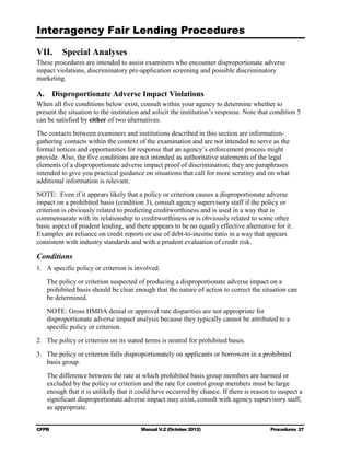 Interagency Fair Lending Procedures


VII.     Special Analyses
These procedures are intended to assist examiners who encounter disproportionate adverse
impact violations, discriminatory pre-application screening and possible discriminatory
marketing.

A. Disproportionate Adverse Impact Violations
When all five conditions below exist, consult within your agency to determine whether to
present the situation to the institution and solicit the institution’s response. Note that condition 5
can be satisfied by either of two alternatives.
The contacts between examiners and institutions described in this section are information-
gathering contacts within the context of the examination and are not intended to serve as the
formal notices and opportunities for response that an agency’s enforcement process might
provide. Also, the five conditions are not intended as authoritative statements of the legal
elements of a disproportionate adverse impact proof of discrimination; they are paraphrases
intended to give you practical guidance on situations that call for more scrutiny and on what
additional information is relevant.
NOTE: Even if it appears likely that a policy or criterion causes a disproportionate adverse
impact on a prohibited basis (condition 3), consult agency supervisory staff if the policy or
criterion is obviously related to predicting creditworthiness and is used in a way that is
commensurate with its relationship to creditworthiness or is obviously related to some other
basic aspect of prudent lending, and there appears to be no equally effective alternative for it.
Examples are reliance on credit reports or use of debt-to-income ratio in a way that appears
consistent with industry standards and with a prudent evaluation of credit risk.

Conditions
1.	 A specific policy or criterion is involved.
   The policy or criterion suspected of producing a disproportionate adverse impact on a
   prohibited basis should be clear enough that the nature of action to correct the situation can
   be determined.
   NOTE: Gross HMDA denial or approval rate disparities are not appropriate for
   disproportionate adverse impact analysis because they typically cannot be attributed to a
   specific policy or criterion.
2.	 The policy or criterion on its stated terms is neutral for prohibited bases.
3.	 The policy or criterion falls disproportionately on applicants or borrowers in a prohibited
    basis group.
   The difference between the rate at which prohibited basis group members are harmed or
   excluded by the policy or criterion and the rate for control group members must be large
   enough that it is unlikely that it could have occurred by chance. If there is reason to suspect a
   significant disproportionate adverse impact may exist, consult with agency supervisory staff,
   as appropriate.


CFPB	                                   Manual V.2 (October 2012)                         Procedures 27
 
