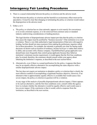 Interagency Fair Lending Procedures

4.	 There is a causal relationship between the policy or criterion and the adverse result.
   The link between the policy or criterion and the harmful or exclusionary effect must not be
   speculative. It must be clear that changing or terminating the policy or criterion would reduce
   the disproportion in the adverse result.
5.	 Either a or b:
   a.	 The policy or criterion has no clear rationale, appears to exist merely for convenience
       or to avoid a minimal expense, or is far removed from common sense or standard
       industry underwriting considerations or lending practices.
        The legal doctrine of disproportionate adverse impact provides that the policy or criterion
        that causes the impact must be justified by “business necessity” if the institution is to avoid
        a violation. There is very little authoritative legal interpretation of that term with regard to
        lending, but that should not stop examiners from making the preliminary inquiries called
        for in these procedures. For example, the rationale is generally not clear for basing credit
        decisions on factors such as location of residence, income level (per se rather than relative
        to debt), and accounts with a finance company. If prohibited basis group applicants were
        denied loans more frequently than control group applicants because they failed an
        institution’s minimum income requirement, it would appear that the first four conditions
        plus 5a existed; therefore, the examiners should consult within your agency about
        obtaining the institution’s response, as described in the next section below.
   b.	 Alternatively, even if there is a sound justification for the policy, it appears that there
       may be an equally effective alternative for accomplishing the same objective with a
       smaller disproportionate adverse impact.
        The law does not require an institution to abandon a policy or criterion that is clearly the
        most effective method of accomplishing a legitimate business objective. However, if an
        alternative that is approximately equally effective is available that would cause a less
        severe impact, the policy or criterion in question will be a violation.
        At any stage of the analysis of possible disproportionate adverse impact, if there appears
        to be such an alternative, and the first four conditions exist, consult within the agency
        how to evaluate whether the alternative would be equally effective and would cause a
        less severe impact. If the conclusion is that it would, solicit a response from the
        institution, as described in the next section.




CFPB	                                   Manual V.2 (October 2012)                          Procedures 28
 