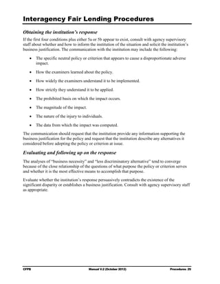 Interagency Fair Lending Procedures

Obtaining the institution’s response
If the first four conditions plus either 5a or 5b appear to exist, consult with agency supervisory
staff about whether and how to inform the institution of the situation and solicit the institution’s
business justification. The communication with the institution may include the following:

   •	 The specific neutral policy or criterion that appears to cause a disproportionate adverse
      impact.

   •	 How the examiners learned about the policy.

   •	 How widely the examiners understand it to be implemented.

   •	 How strictly they understand it to be applied.

   •	 The prohibited basis on which the impact occurs.

   •	 The magnitude of the impact.

   •	 The nature of the injury to individuals.

   •	 The data from which the impact was computed.
The communication should request that the institution provide any information supporting the
business justification for the policy and request that the institution describe any alternatives it
considered before adopting the policy or criterion at issue.

Evaluating and following up on the response
The analyses of “business necessity” and “less discriminatory alternative” tend to converge
because of the close relationship of the questions of what purpose the policy or criterion serves
and whether it is the most effective means to accomplish that purpose.
Evaluate whether the institution’s response persuasively contradicts the existence of the
significant disparity or establishes a business justification. Consult with agency supervisory staff
as appropriate.




CFPB	                                   Manual V.2 (October 2012)                        Procedures 29
 