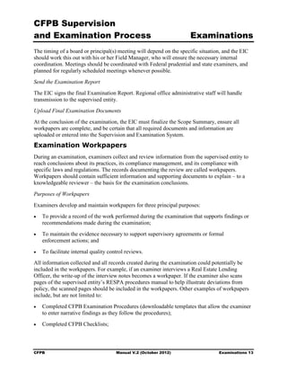 CFPB Supervision
and Examination Process                                               Examinations
The timing of a board or principal(s) meeting will depend on the specific situation, and the EIC
should work this out with his or her Field Manager, who will ensure the necessary internal
coordination. Meetings should be coordinated with Federal prudential and state examiners, and
planned for regularly scheduled meetings whenever possible.
Send the Examination Report
The EIC signs the final Examination Report. Regional office administrative staff will handle
transmission to the supervised entity.
Upload Final Examination Documents
At the conclusion of the examination, the EIC must finalize the Scope Summary, ensure all
workpapers are complete, and be certain that all required documents and information are
uploaded or entered into the Supervision and Examination System.
Examination Workpapers
During an examination, examiners collect and review information from the supervised entity to
reach conclusions about its practices, its compliance management, and its compliance with
specific laws and regulations. The records documenting the review are called workpapers.
Workpapers should contain sufficient information and supporting documents to explain – to a
knowledgeable reviewer – the basis for the examination conclusions.
Purposes of Workpapers
Examiners develop and maintain workpapers for three principal purposes:
•	   To provide a record of the work performed during the examination that supports findings or
     recommendations made during the examination;
•	   To maintain the evidence necessary to support supervisory agreements or formal
     enforcement actions; and
•	   To facilitate internal quality control reviews.
All information collected and all records created during the examination could potentially be
included in the workpapers. For example, if an examiner interviews a Real Estate Lending
Officer, the write-up of the interview notes becomes a workpaper. If the examiner also scans
pages of the supervised entity’s RESPA procedures manual to help illustrate deviations from
policy, the scanned pages should be included in the workpapers. Other examples of workpapers
include, but are not limited to:
•	   Completed CFPB Examination Procedures (downloadable templates that allow the examiner
     to enter narrative findings as they follow the procedures);
•	   Completed CFPB Checklists;



CFPB	                                  Manual V.2 (October 2012)                  Examinations 13
 