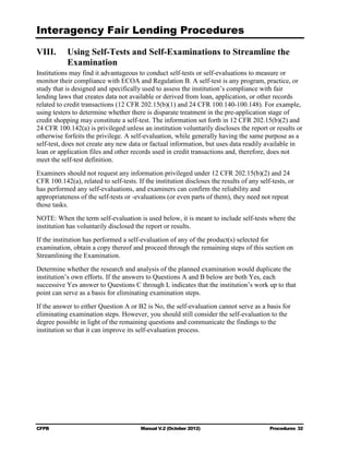 Interagency Fair Lending Procedures


VIII.	 Using Self-Tests and Self-Examinations to Streamline the
       Examination
Institutions may find it advantageous to conduct self-tests or self-evaluations to measure or
monitor their compliance with ECOA and Regulation B. A self-test is any program, practice, or
study that is designed and specifically used to assess the institution’s compliance with fair
lending laws that creates data not available or derived from loan, application, or other records
related to credit transactions (12 CFR 202.15(b)(1) and 24 CFR 100.140-100.148). For example,
using testers to determine whether there is disparate treatment in the pre-application stage of
credit shopping may constitute a self-test. The information set forth in 12 CFR 202.15(b)(2) and
24 CFR 100.142(a) is privileged unless an institution voluntarily discloses the report or results or
otherwise forfeits the privilege. A self-evaluation, while generally having the same purpose as a
self-test, does not create any new data or factual information, but uses data readily available in
loan or application files and other records used in credit transactions and, therefore, does not
meet the self-test definition.
Examiners should not request any information privileged under 12 CFR 202.15(b)(2) and 24
CFR 100.142(a), related to self-tests. If the institution discloses the results of any self-tests, or
has performed any self-evaluations, and examiners can confirm the reliability and
appropriateness of the self-tests or -evaluations (or even parts of them), they need not repeat
those tasks.
NOTE: When the term self-evaluation is used below, it is meant to include self-tests where the
institution has voluntarily disclosed the report or results.
If the institution has performed a self-evaluation of any of the product(s) selected for
examination, obtain a copy thereof and proceed through the remaining steps of this section on
Streamlining the Examination.
Determine whether the research and analysis of the planned examination would duplicate the
institution’s own efforts. If the answers to Questions A and B below are both Yes, each
successive Yes answer to Questions C through L indicates that the institution’s work up to that
point can serve as a basis for eliminating examination steps.
If the answer to either Question A or B2 is No, the self-evaluation cannot serve as a basis for
eliminating examination steps. However, you should still consider the self-evaluation to the
degree possible in light of the remaining questions and communicate the findings to the
institution so that it can improve its self-evaluation process.




CFPB	                                   Manual V.2 (October 2012)                          Procedures 32
 