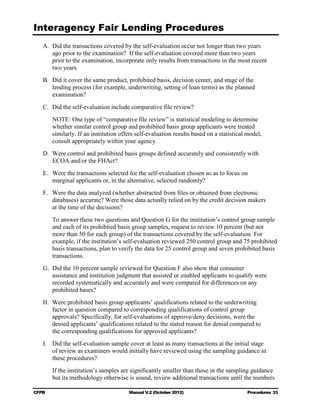 Interagency Fair Lending Procedures

   A. Did the transactions covered by the self-evaluation occur not longer than two years
      ago prior to the examination? If the self-evaluation covered more than two years
      prior to the examination, incorporate only results from transactions in the most recent
      two years.
   B. Did it cover the same product, prohibited basis, decision center, and stage of the
      lending process (for example, underwriting, setting of loan terms) as the planned
      examination?
   C. Did the self-evaluation include comparative file review?
        NOTE: One type of “comparative file review” is statistical modeling to determine
        whether similar control group and prohibited basis group applicants were treated
        similarly. If an institution offers self-evaluation results based on a statistical model,
        consult appropriately within your agency.
   D. Were control and prohibited basis groups defined accurately and consistently with
      ECOA and/or the FHAct?
   E. Were the transactions selected for the self-evaluation chosen so as to focus on
      marginal applicants or, in the alternative, selected randomly?
   F.	 Were the data analyzed (whether abstracted from files or obtained from electronic
       databases) accurate? Were those data actually relied on by the credit decision makers
       at the time of the decisions?
        To answer these two questions and Question G for the institution’s control group sample
        and each of its prohibited basis group samples, request to review 10 percent (but not
        more than 50 for each group) of the transactions covered by the self-evaluation. For
        example, if the institution’s self-evaluation reviewed 250 control group and 75 prohibited
        basis transactions, plan to verify the data for 25 control group and seven prohibited basis
        transactions.
   G. Did the 10 percent sample reviewed for Question F also show that consumer
      assistance and institution judgment that assisted or enabled applicants to qualify were
      recorded systematically and accurately and were compared for differences on any
      prohibited bases?
   H. Were prohibited basis group applicants’ qualifications related to the underwriting
      factor in question compared to corresponding qualifications of control group
      approvals? Specifically, for self-evaluations of approve/deny decisions, were the
      denied applicants’ qualifications related to the stated reason for denial compared to
      the corresponding qualifications for approved applicants?
   I.	 Did the self-evaluation sample cover at least as many transactions at the initial stage
       of review as examiners would initially have reviewed using the sampling guidance in
       these procedures?
        If the institution’s samples are significantly smaller than those in the sampling guidance
        but its methodology otherwise is sound, review additional transactions until the numbers

CFPB	                                   Manual V.2 (October 2012)                         Procedures 33
 