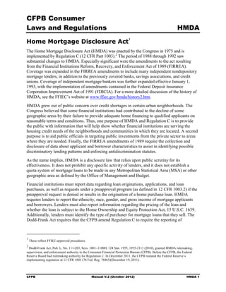 CFPB Consumer
Laws and Regulations                                                                                       HMDA

Home Mortgage Disclosure Act
                                                                         1



The Home Mortgage Disclosure Act (HMDA) was enacted by the Congress in 1975 and is
implemented by Regulation C (12 CFR Part 1003). 2 The period of 1988 through 1992 saw
substantial changes to HMDA. Especially significant were the amendments to the act resulting
from the Financial Institutions Reform, Recovery, and Enforcement Act of 1989 (FIRREA).
Coverage was expanded in the FIRREA amendments to include many independent nondepository
mortgage lenders, in addition to the previously covered banks, savings associations, and credit
unions. Coverage of independent mortgage bankers was further expanded effective January 1,
1993, with the implementation of amendments contained in the Federal Deposit Insurance
Corporation Improvement Act of 1991 (FDICIA). For a more detailed discussion of the history of
HMDA, see the FFIEC’s website at www.ffiec.gov/hmda/history2.htm.
HMDA grew out of public concern over credit shortages in certain urban neighborhoods. The
Congress believed that some financial institutions had contributed to the decline of some
geographic areas by their failure to provide adequate home financing to qualified applicants on
reasonable terms and conditions. Thus, one purpose of HMDA and Regulation C is to provide
the public with information that will help show whether financial institutions are serving the
housing credit needs of the neighborhoods and communities in which they are located. A second
purpose is to aid public officials in targeting public investments from the private sector to areas
where they are needed. Finally, the FIRREA amendments of 1989 require the collection and
disclosure of data about applicant and borrower characteristics to assist in identifying possible
discriminatory lending patterns and enforcing antidiscrimination statutes.
As the name implies, HMDA is a disclosure law that relies upon public scrutiny for its
effectiveness. It does not prohibit any specific activity of lenders, and it does not establish a
quota system of mortgage loans to be made in any Metropolitan Statistical Area (MSA) or other
geographic area as defined by the Office of Management and Budget.
Financial institutions must report data regarding loan originations, applications, and loan
purchases, as well as requests under a preapproval program (as defined in 12 CFR 1003.2) if the
preapproval request is denied or results in the origination of a home purchase loan. HMDA
requires lenders to report the ethnicity, race, gender, and gross income of mortgage applicants
and borrowers. Lenders must also report information regarding the pricing of the loan and
whether the loan is subject to the Home Ownership and Equity Protection Act, 15 U.S.C. 1639.
Additionally, lenders must identify the type of purchaser for mortgage loans that they sell. The
Dodd-Frank Act requires that the CFPB amend Regulation C to require the reporting of



1
    These reflect FFIEC-approved procedures.
2
  Dodd-Frank Act, Pub. L. No. 111-203, Secs. 1001–1100H, 124 Stat. 1955, 1955-2113 (2010), granted HMDA rulemaking,
supervision, and enforcement authority to the Consumer Financial Protection Bureau (CFPB). Before the CFPB, the Federal
Reserve Board had rulemaking authority for Regulation C. In December 2011, the CFPB restated the Federal Reserve’s
implementing regulation at 12 CFR 1003 (76 Fed. Reg. 78465)(December 19, 2011).




CFPB                                           Manual V.2 (October 2012)                                          HMDA 1
 