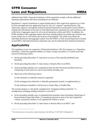 CFPB Consumer
Laws and Regulations                                                                                        HMDA
additional data fields. Financial institutions will be required to comply with the additional
reporting requirements after those amendments are finalized.
Regulation C requires institutions to report lending data to their supervisory agencies on a loan-
by-loan and application-by-application basis by way of a “register” reporting format. The
supervisory agencies, through the Federal Financial Institutions Examination Council (FFIEC),
compile this information in the form of individual disclosure statements for each institution, and
in the form of aggregate reports for all covered institutions within each MSA. In addition, the
FFIEC produces other aggregate reports that show lending patterns by median age of homes and
by the central city or non-central city location of the property. The public may obtain the
individual disclosures and aggregate reports from the FFIEC or from central depositories located
in each MSA. Individual disclosure statements may also be obtained from financial institutions.

Applicability
The regulation covers two categories of financial institutions. The first category is a “depository
institution,” which the regulation defines as a bank, savings association, or a credit union that
meets the following criteria:

•	 On the preceding December 31, had assets in excess of the annually published asset
   threshold;

•	 On the preceding December 31, had a home or branch office in an MSA;

•	 In the preceding calendar year, originated at least one first-lien home purchase loan (or a
   refinancing of such loan) on a one-to-four-family dwelling; and

•	 Meets one of the following criteria:
       (1) the institution is federally insured or regulated;
       (2) the mortgage loan referred to is federally guaranteed, insured, or supplemented; or
       (3) the institution intended to sell the loan to Fannie Mae or Freddie Mac.
The second category is a for-profit, nondepository “mortgage lending institution.” A
nondepository mortgage lending institution is covered if:

•	 In the preceding calendar year, it originated home purchase loans (including refinancings of
   home purchase loans) that either: (1) equaled ten percent or more of its loan origination
   volume, measured in dollars; or (2) equaled $25 million or more;

•	 On the preceding December 31, had a home or branch office in an MSA 3; and


3
    The institution may or may not have a physical presence in the MSA per 12 CFR 1003.2 of Regulation C.




CFPB	                                           Manual V.2 (October 2012)                                    HMDA 2
 