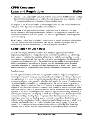 CFPB Consumer
Laws and Regulations                                                                     HMDA
•	 Either: (1) on the preceding December 31, had total assets of more than $10 million, counting
   the assets of any parent corporation; or (2) in the preceding calendar year, originated at least
   100 home purchase loans, or refinancings of home purchase loans.
For purposes of this discussion and the examination procedures, the term “financial institution”
will signify both a depository and a nondepository institution.
The definition of mortgage lending institution changed over time. It now covers mortgage
lending subsidiaries and independent mortgage companies. Mortgage lending subsidiaries are
treated as distinct entities from their “parent,” and must file separate reports with their parent’s
supervisory agency.
The CFPB may exempt from Regulation C state-chartered or state-licensed financial institutions
if they are covered by a substantially similar state law that contains adequate provision for
enforcement by the state. As of January 1, 2009, no exemptions are in effect.

Compilation of Loan Data
For each calendar year, a financial institution must report data regarding its applications,
originations, and purchases of home purchase loans, home improvement loans, and refinancings.
Loans secured by real estate that are neither refinancings nor made for home purchase or home
improvements are not reported. Data must also be given for loan applications that did not result in
originations: applications approved by the institution but not accepted by the applicant, denied,
withdrawn, or closed for incompleteness. Required reporting also includes certain denials of
requests for preapproval of a home purchase loan under a program in which a lender issues a
written commitment to lend to a creditworthy borrower up to a specific amount for a specific time.
Loan Information
For each application or loan, institutions are required to identify the purpose (home purchase,
home improvement, or refinancing), lien status, and whether the property relating to the loan or
loan application is to be owner-occupied as a principal dwelling. As defined by Regulation C, a
home purchase loan is a loan secured by a dwelling and made for the purpose of purchasing that
(or another) dwelling. A dwelling is a residential structure that may or may not be attached to
real property, located in a state, the District of Columbia or the Commonwealth of Puerto Rico. It
includes an individual condominium or cooperative unit, a mobile or manufactured home, and a
multifamily structure such as an apartment building. A home improvement loan is defined by the
regulation as one that is at least in part for the purpose of repairing, rehabilitating, remodeling or
improving a dwelling or the real property on which the dwelling is located. Home improvement
loans not secured by a dwelling should be reported only if the institution classifies the loan as a
home improvement loan, and dwelling secured home improvement loans should be reported
without regard to classification. Finally, a refinancing is defined as a transaction in which a new
obligation satisfies and replaces an existing obligation by the same borrower. For coverage
purposes (i.e., to determine whether or not an institution is covered by HMDA), the existing
obligation must be a home purchase loan and both the new and existing obligation must be



CFPB	                                 Manual V.2 (October 2012)                                HMDA 3
 