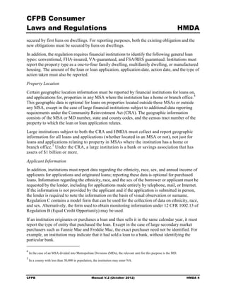 CFPB Consumer
Laws and Regulations                                                                                                 HMDA
secured by first liens on dwellings. For reporting purposes, both the existing obligation and the
new obligations must be secured by liens on dwellings.
In addition, the regulation requires financial institutions to identify the following general loan
types: conventional, FHA-insured, VA-guaranteed, and FSA/RHS guaranteed. Institutions must
report the property type as a one-to-four family dwelling, multifamily dwelling, or manufactured
housing. The amount of the loan or loan application, application date, action date, and the type of
action taken must also be reported.
Property Location
Certain geographic location information must be reported by financial institutions for loans on,
and applications for, properties in any MSA where the institution has a home or branch office. 4
This geographic data is optional for loans on properties located outside these MSAs or outside
any MSA, except in the case of large financial institutions subject to additional data reporting
requirements under the Community Reinvestment Act (CRA). The geographic information
consists of the MSA or MD number, state and county codes, and the census tract number of the
property to which the loan or loan application relates.
Large institutions subject to both the CRA and HMDA must collect and report geographic
information for all loans and applications (whether located in an MSA or not), not just for
loans and applications relating to property in MSAs where the institution has a home or
branch office. 5 Under the CRA, a large institution is a bank or savings association that has
assets of $1 billion or more.
Applicant Information
In addition, institutions must report data regarding the ethnicity, race, sex, and annual income of
applicants for applications and originated loans; reporting these data is optional for purchased
loans. Information regarding the ethnicity, race, and the sex of the borrower or applicant must be
requested by the lender, including for applications made entirely by telephone, mail, or Internet.
If the information is not provided by the applicant and if the application is submitted in person,
the lender is required to note the information on the basis of visual observation or surname.
Regulation C contains a model form that can be used for the collection of data on ethnicity, race,
and sex. Alternatively, the form used to obtain monitoring information under 12 CFR 1002.13 of
Regulation B (Equal Credit Opportunity) may be used.
If an institution originates or purchases a loan and then sells it in the same calendar year, it must
report the type of entity that purchased the loan. Except in the case of large secondary market
purchasers such as Fannie Mae and Freddie Mac, the exact purchaser need not be identified. For
example, an institution may indicate that it had sold a loan to a bank, without identifying the
particular bank.

4
    In the case of an MSA divided into Metropolitan Divisions (MDs), the relevant unit for this purpose is the MD.
5
    In a county with less than 30,000 in population, the institution may enter NA.




CFPB                                               Manual V.2 (October 2012)                                          HMDA 4
 