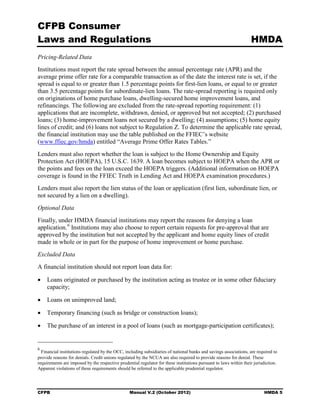 CFPB Consumer
Laws and Regulations                                                                                               HMDA
Pricing-Related Data
Institutions must report the rate spread between the annual percentage rate (APR) and the
average prime offer rate for a comparable transaction as of the date the interest rate is set, if the
spread is equal to or greater than 1.5 percentage points for first-lien loans, or equal to or greater
than 3.5 percentage points for subordinate-lien loans. The rate-spread reporting is required only
on originations of home purchase loans, dwelling-secured home improvement loans, and
refinancings. The following are excluded from the rate-spread reporting requirement: (1)
applications that are incomplete, withdrawn, denied, or approved but not accepted; (2) purchased
loans; (3) home-improvement loans not secured by a dwelling; (4) assumptions; (5) home equity
lines of credit; and (6) loans not subject to Regulation Z. To determine the applicable rate spread,
the financial institution may use the table published on the FFIEC’s website
(www.ffiec.gov/hmda) entitled “Average Prime Offer Rates Tables.”
Lenders must also report whether the loan is subject to the Home Ownership and Equity
Protection Act (HOEPA), 15 U.S.C. 1639. A loan becomes subject to HOEPA when the APR or
the points and fees on the loan exceed the HOEPA triggers. (Additional information on HOEPA
coverage is found in the FFIEC Truth in Lending Act and HOEPA examination procedures.)
Lenders must also report the lien status of the loan or application (first lien, subordinate lien, or
not secured by a lien on a dwelling).
Optional Data
Finally, under HMDA financial institutions may report the reasons for denying a loan
application. 6 Institutions may also choose to report certain requests for pre-approval that are
approved by the institution but not accepted by the applicant and home equity lines of credit
made in whole or in part for the purpose of home improvement or home purchase.
Excluded Data
A financial institution should not report loan data for:

•	 Loans originated or purchased by the institution acting as trustee or in some other fiduciary
   capacity;

•	 Loans on unimproved land;

•	 Temporary financing (such as bridge or construction loans);

•	 The purchase of an interest in a pool of loans (such as mortgage-participation certificates);


6
  Financial institutions regulated by the OCC, including subsidiaries of national banks and savings associations, are required to
provide reasons for denials. Credit unions regulated by the NCUA are also required to provide reasons for denial. These
requirements are imposed by the respective prudential regulator for these institutions pursuant to laws within their jurisdiction.
Apparent violations of these requirements should be referred to the applicable prudential regulator.




CFPB	                                            Manual V.2 (October 2012)                                                HMDA 5
 