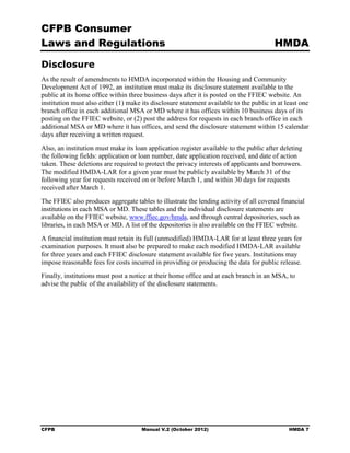 CFPB Consumer
Laws and Regulations                                                                    HMDA

Disclosure
As the result of amendments to HMDA incorporated within the Housing and Community
Development Act of 1992, an institution must make its disclosure statement available to the
public at its home office within three business days after it is posted on the FFIEC website. An
institution must also either (1) make its disclosure statement available to the public in at least one
branch office in each additional MSA or MD where it has offices within 10 business days of its
posting on the FFIEC website, or (2) post the address for requests in each branch office in each
additional MSA or MD where it has offices, and send the disclosure statement within 15 calendar
days after receiving a written request.
Also, an institution must make its loan application register available to the public after deleting
the following fields: application or loan number, date application received, and date of action
taken. These deletions are required to protect the privacy interests of applicants and borrowers.
The modified HMDA-LAR for a given year must be publicly available by March 31 of the
following year for requests received on or before March 1, and within 30 days for requests
received after March 1.
The FFIEC also produces aggregate tables to illustrate the lending activity of all covered financial
institutions in each MSA or MD. These tables and the individual disclosure statements are
available on the FFIEC website, www.ffiec.gov/hmda, and through central depositories, such as
libraries, in each MSA or MD. A list of the depositories is also available on the FFIEC website.
A financial institution must retain its full (unmodified) HMDA-LAR for at least three years for
examination purposes. It must also be prepared to make each modified HMDA-LAR available
for three years and each FFIEC disclosure statement available for five years. Institutions may
impose reasonable fees for costs incurred in providing or producing the data for public release.
Finally, institutions must post a notice at their home office and at each branch in an MSA, to
advise the public of the availability of the disclosure statements.




CFPB                                  Manual V.2 (October 2012)                               HMDA 7
 