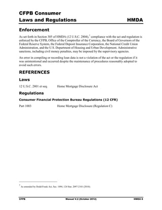 CFPB Consumer
Laws and Regulations                                                                     HMDA

Enforcement
As set forth in Section 305 of HMDA (12 U.S.C. 2804), 7 compliance with the act and regulation is
enforced by the CFPB, Office of the Comptroller of the Currency, the Board of Governors of the
Federal Reserve System, the Federal Deposit Insurance Corporation, the National Credit Union
Administration, and the U.S. Department of Housing and Urban Development. Administrative
sanctions, including civil money penalties, may be imposed by the supervisory agencies.
An error in compiling or recording loan data is not a violation of the act or the regulation if it
was unintentional and occurred despite the maintenance of procedures reasonably adopted to
avoid such errors.

REFERENCES
Laws
12 U.S.C. 2801 et seq.                 Home Mortgage Disclosure Act

Regulations
Consumer Financial Protection Bureau Regulations (12 CFR)

Part 1003                              Home Mortgage Disclosure (Regulation C)




7
    As amended by Dodd-Frank Act, Sec. 1094, 124 Stat. 2097-2101 (2010).




CFPB                                           Manual V.2 (October 2012)                       HMDA 8
 