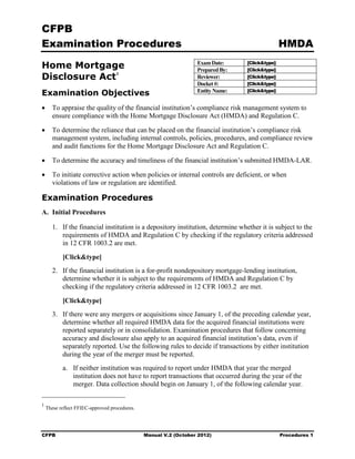 CFPB
Examination Procedures                                                                          HMDA

Home Mortgage                                                     Exam Date:
                                                                  Prepared By:
                                                                                 [Click&type]
                                                                                 [Click&type]
Disclosure Act 1                                                  Reviewer:      [Click&type]
                                                                  Docket #:      [Click&type]
                                                                                 [Click&type]
Examination Objectives                                            Entity Name:

•	 To appraise the quality of the financial institution’s compliance risk management system to
   ensure compliance with the Home Mortgage Disclosure Act (HMDA) and Regulation C.

•	 To determine the reliance that can be placed on the financial institution’s compliance risk
   management system, including internal controls, policies, procedures, and compliance review
   and audit functions for the Home Mortgage Disclosure Act and Regulation C.

•      To determine the accuracy and timeliness of the financial institution’s submitted HMDA-LAR.

•	 To initiate corrective action when policies or internal controls are deficient, or when
   violations of law or regulation are identified.

Examination Procedures
A. Initial Procedures

       1.	 If the financial institution is a depository institution, determine whether it is subject to the
           requirements of HMDA and Regulation C by checking if the regulatory criteria addressed
           in 12 CFR 1003.2 are met.

           [Click&type]
       2.	 If the financial institution is a for-profit nondepository mortgage-lending institution,
           determine whether it is subject to the requirements of HMDA and Regulation C by
           checking if the regulatory criteria addressed in 12 CFR 1003.2 are met.

           [Click&type]
       3.	 If there were any mergers or acquisitions since January 1, of the preceding calendar year,
           determine whether all required HMDA data for the acquired financial institutions were
           reported separately or in consolidation. Examination procedures that follow concerning
           accuracy and disclosure also apply to an acquired financial institution’s data, even if
           separately reported. Use the following rules to decide if transactions by either institution
           during the year of the merger must be reported.
           a.	 If neither institution was required to report under HMDA that year the merged
               institution does not have to report transactions that occurred during the year of the
               merger. Data collection should begin on January 1, of the following calendar year.

1
    These reflect FFIEC-approved procedures.




CFPB	                                          Manual V.2 (October 2012)                        Procedures 1
 