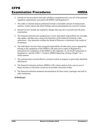 CFPB
Examination Procedures                                                                HMDA
   2.	 Internal review procedures and audit schedules comprehensively cover all of the pertinent
       regulatory requirements associated with HMDA and Regulation C.
   3.	 The audits or internal analysis performed include a reasonable amount of transactional
       analysis, written reports that detail findings and recommendations for corrective actions.
   4.	 Internal reviews include any regulatory changes that may have occurred since the prior
       examination.
   5.	 The financial institution has assigned one or more individuals responsibility for oversight,
       data update, and data entry, along with timeliness of the financial institution’s data
       submission. Also determine whether the Board of Directors is informed of the results of
       all analyses.
   6.	 The individuals who have been assigned responsibility for data entry receive appropriate
       training in the completion of the HMDA-LAR and receive copies of Regulation C,
       Instructions for Completion of the HMDA-LAR (Appendix A), the Staff Commentary to
       Regulation C, and the FFIEC’s “Guide to HMDA Reporting: Getting it Right!” in a
       timely manner.
   7.	 The institution has ensured effective corrective action in response to previously identified
       deficiencies.
   8.	 The financial institution performs HMDA-LAR volume analysis from year-to-year to
       detect increases or decreases in activity for possible omissions of data.
   9.	 The financial institution maintains documentation for those loans it packages and sells to
       other institutions.

   [Click&type]




CFPB	                               Manual V.2 (October 2012)                         Procedures 3
 