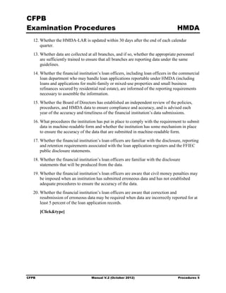 CFPB
Examination Procedures                                                                 HMDA
   12. Whether the HMDA-LAR is updated within 30 days after the end of each calendar
       quarter.
   13. Whether data are collected at all branches, and if so, whether the appropriate personnel
       are sufficiently trained to ensure that all branches are reporting data under the same
       guidelines.
   14. Whether the financial institution’s loan officers, including loan officers in the commercial
       loan department who may handle loan applications reportable under HMDA (including
       loans and applications for multi-family or mixed-use properties and small business
       refinances secured by residential real estate), are informed of the reporting requirements
       necessary to assemble the information.
   15. Whether the Board of Directors has established an independent review of the policies,
       procedures, and HMDA data to ensure compliance and accuracy, and is advised each
       year of the accuracy and timeliness of the financial institution’s data submissions.
   16. What procedures the institution has put in place to comply with the requirement to submit
       data in machine-readable form and whether the institution has some mechanism in place
       to ensure the accuracy of the data that are submitted in machine-readable form.
   17. Whether the financial institution’s loan officers are familiar with the disclosure, reporting
       and retention requirements associated with the loan application registers and the FFIEC
       public disclosure statements.
   18. Whether the financial institution’s loan officers are familiar with the disclosure
       statements that will be produced from the data.
   19. Whether the financial institution’s loan officers are aware that civil money penalties may
       be imposed when an institution has submitted erroneous data and has not established
       adequate procedures to ensure the accuracy of the data.
   20. Whether the financial institution’s loan officers are aware that correction and
       resubmission of erroneous data may be required when data are incorrectly reported for at
       least 5 percent of the loan application records.

       [Click&type]




CFPB                                 Manual V.2 (October 2012)                         Procedures 5
 