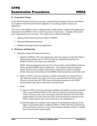 CFPB
Examination Procedures                                                               HMDA
D. Transaction Testing

Verify that the financial institution accurately compiled home mortgage disclosure information
on a register in the format prescribed in Appendix A, by testing a sample of loans and
applications.
The review of the HMDA-LAR, for submitted data, should include a sample of the applications
represented on the HMDA-LAR to verify the accuracy of each entry. A sample of the current
year’s data should also be reviewed. The samples may include the following:
   1.	 Approved and denied transactions subject to HMDA;
   2.	 Housing-related purchased loans;
   3.	 Withdrawn housing-related loan applications.

E. Disclosure and Reporting

   1.	 Determine whether the financial institution:
        a.	 Submits its HMDA-LAR to the appropriate supervisory agency no later than March 1
           following the calendar year for which the data are compiled and maintains its
           HMDA-LAR for at least three years thereafter.
           NOTE: Financial institutions that report 25 or fewer entries on their HMDA-LAR may
           collect and report HMDA data in a paper form. Any financial institution opting to
           submit its data in such a manner must send two copies that are typed or computer
           printed. They must use the format of the HMDA-LAR, but need not use the form itself.

        b.	 Makes its FFIEC disclosure statement available to the public at its home office no
           later than three business days after receiving its statement from the FFIEC (which
           effectively occurs when the FFIEC posts its disclosure statement on the FFIEC
           website and provides notice of that fact to the institution).
        c.	 Either

           (1) makes its FFIEC disclosure statement available to the public in at least one branch
               office in each additional MSA or MD where the financial institution has offices
               within 10 business days after receiving the disclosure statement from the FFIEC
               (which effectively occurs when the FFIEC posts the disclosure statement on the
               FFIEC website and provides notice of that fact to the institution); or
           (2) posts the address for sending written requests for the disclosure statement in the
               lobby of each branch office in additional MSAs or MDs where the institution has
               offices and mails or delivers a copy of the disclosure statement within 15 calendar
               days of receiving the written request.




CFPB	                                Manual V.2 (October 2012)                        Procedures 6
 
