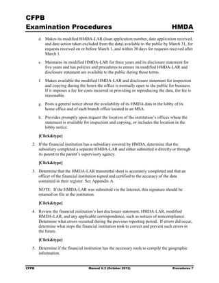 CFPB
Examination Procedures                                                                 HMDA
        d.	 Makes its modified HMDA-LAR (loan application number, date application received,
           and date action taken excluded from the data) available to the public by March 31, for
           requests received on or before March 1, and within 30 days for requests received after
           March 1.
        e.	 Maintains its modified HMDA-LAR for three years and its disclosure statement for
           five years and has policies and procedures to ensure its modified HMDA-LAR and
           disclosure statement are available to the public during those terms.
        f.	 Makes available the modified HMDA-LAR and disclosure statement for inspection
           and copying during the hours the office is normally open to the public for business.
           If it imposes a fee for costs incurred in providing or reproducing the data, the fee is
           reasonable.
        g.	 Posts a general notice about the availability of its HMDA data in the lobby of its
           home office and of each branch office located in an MSA.
        h.	 Provides promptly upon request the location of the institution’s offices where the
           statement is available for inspection and copying, or includes the location in the
           lobby notice.

        [Click&type]
   2.	 If the financial institution has a subsidiary covered by HMDA, determine that the
       subsidiary completed a separate HMDA-LAR and either submitted it directly or through
       its parent to the parent’s supervisory agency.

        [Click&type]
   3.	 Determine that the HMDA-LAR transmittal sheet is accurately completed and that an
       officer of the financial institution signed and certified to the accuracy of the data
       contained in their register. See Appendix A.
        NOTE: If the HMDA-LAR was submitted via the Internet, this signature should be
        retained on file at the institution.

        [Click&type]
   4.	 Review the financial institution’s last disclosure statement, HMDA-LAR, modified
       HMDA-LAR, and any applicable correspondence, such as notices of noncompliance.
       Determine what errors occurred during the previous reporting period. If errors did occur,
       determine what steps the financial institution took to correct and prevent such errors in
       the future.

        [Click&type]
   5.	 Determine if the financial institution has the necessary tools to compile the geographic
       information.


CFPB	                                Manual V.2 (October 2012)                         Procedures 7
 