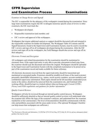 CFPB Supervision
and Examination Process                                                                  Examinations
Examiner in Charge Review and Signoff
The EIC is responsible for the adequacy of the workpapers created during the examination. Since
large team examinations require the EIC to delegate numerous specific areas of review to other
examiners, the EIC must track the:
•   Workpapers developed;
•   Responsible examination team member; and
•   EIC’s review and approval of the workpapers.
Workpapers that require additional analysis or support should be discussed with and returned to
the responsible examiner for further development. The Workpaper Table of Contents and EIC
Signoff document, found in the Supervision and Examination System, must be used to record the
EIC’s review and sign off on all workpapers developed during the examination. After the EIC
reviews and signs off on the workpapers, the Field Manager should also review and sign off on
their adequacy.
Electronic Format and Encryption
All workpapers and related documentation for the examination should be maintained in
electronic form. If the supervised entity is only able to provide a document in hard copy form,
the examiner should scan the document and return the original. Workpapers should be uploaded
to the Supervision and Examination System with the completed examination to be preserved as
part of the examination record and made available for future reference.
All electronic documents received from the supervised entity should be transmitted and
maintained on encrypted media. Examiners should be mindful at all times of the need to protect
personally identifiable information (e.g., names, social security numbers, account numbers) and
confidential supervisory information. Hard copies should not be left anywhere unattended (even
onsite at the entity), should not be removed from the examination site, and if printed while
working offsite, should be kept in a locked cabinet when not being used. Consult CFPB’s
Privacy and FOIA regulations and guidance for further information. 6
Quality Control Reviews
Workpapers will also be reviewed through an internal quality control process. Workpapers
should be sufficiently detailed so that an internal quality control reviewer will understand what
the examiner did, follow the logic of the examiner's analyses, and understand how the examiner
reached his or her conclusion(s). The level of documentation should be commensurate with the
risks and problems associated with the areas under review. (The optional Workpaper Checklist
can help ensure that workpapers are sufficient.)


6
 See Disclosure of Records and Information, 12 CFR Part 1070 (76 Fed. Reg. 45372 (July 28, 2011)), and any subsequent related
guidance that may be issued.




CFPB                                           Manual V.2 (October 2012)                                 Examinations 15
 