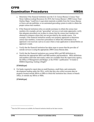 CFPB
Examination Procedures                                                                                HMDA
            a.	 Determine if the financial institution uses the U.S. Census Bureau’s Census Tract
                 Street Address Lookup Resources for 2010, the Census Bureau’s 2000 Census Tract
                 Outline Maps, 2 LandView 6 equivalent materials available from the Census Bureau
                 or from a private publisher, or an automated geocoding system in order to obtain the
                 proper census tract numbers.
            b.	 If the financial institution relies on outside assistance to obtain the census tract
                 numbers (for example, private “geocoding” services or real estate appraisals), verify
                 that adequate procedures are in place to ensure that the census tract numbers are
                 obtained in instances where they are not provided by the outside source. For
                 example, if the financial institution usually uses property appraisals to determine
                 census tract numbers, it must have procedures to obtain this information if an
                 appraisal is not received; such as in cases where a loan application is denied before an
                 appraisal is made.
            c.	 Verify that the financial institution has taken steps to ensure that the provider of
                 outside services is using the appropriate 2000 Census Bureau data.
            d.	 Verify that the financial institution uses current MSA and MD definitions to
                 determine the appropriate MSA and MD numbers and boundaries. MSA definitions
                 and numbers (and state and county codes) are available from the supervisory agency,
                 the Office of Management and Budget, or the FFIEC’s publication “A Guide to
                 HMDA Reporting: Getting it Right!”

            [Click&type]
       6.	 For banks required to report data on small-business, small-farm, and community
           development lending under the CRA, verify that they also collect accurate data on
           property located outside MSAs or MDs in which the institution has a home or branch
           office, or outside any MSAs or MDs.

            [Click&type]




2
    Once the 2010 versions are available, the financial institution should use the latest versions.




CFPB	                                               Manual V.2 (October 2012)                         Procedures 8
 