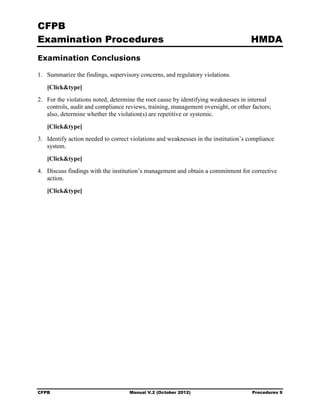 CFPB
Examination Procedures                                                               HMDA
Examination Conclusions

1.	 Summarize the findings, supervisory concerns, and regulatory violations.

   [Click&type]
2.	 For the violations noted, determine the root cause by identifying weaknesses in internal
    controls, audit and compliance reviews, training, management oversight, or other factors;
    also, determine whether the violation(s) are repetitive or systemic.

   [Click&type]
3.	 Identify action needed to correct violations and weaknesses in the institution’s compliance
    system.

   [Click&type]
4.	 Discuss findings with the institution’s management and obtain a commitment for corrective
    action.

   [Click&type]




CFPB	                               Manual V.2 (October 2012)                         Procedures 9
 