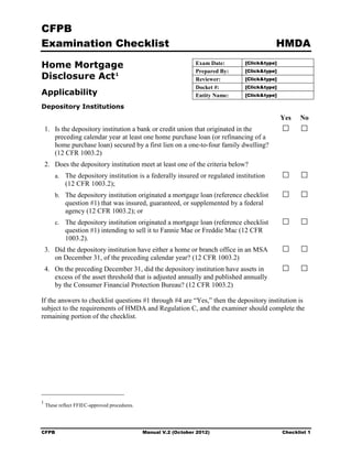 CFPB
Examination Checklist                                                                       HMDA

Home Mortgage 
                                                   Exam Date:     [Click&type]
                                                                  Prepared By:   [Click&type]
Disclosure Act 1
                                                 Reviewer:      [Click&type]
                                                                  Docket #:      [Click&type]
Applicability                                                     Entity Name:   [Click&type]

Depository Institutions
                                                                                                Yes   No
    1.	 Is the depository institution a bank or credit union that originated in the

        preceding calendar year at least one home purchase loan (or refinancing of a

        home purchase loan) secured by a first lien on a one-to-four family dwelling?

        (12 CFR 1003.2)

    2. Does the depository institution meet at least one of the criteria below?
        a.	 The depository institution is a federally insured or regulated institution 

             (12 CFR 1003.2);

        b.	 The depository institution originated a mortgage loan (reference checklist

             question #1) that was insured, guaranteed, or supplemented by a federal

             agency (12 CFR 1003.2); or

        c.	 The depository institution originated a mortgage loan (reference checklist

             question #1) intending to sell it to Fannie Mae or Freddie Mac (12 CFR

             1003.2). 

    3.	 Did the depository institution have either a home or branch office in an MSA

        on December 31, of the preceding calendar year? (12 CFR 1003.2)

    4.	 On the preceding December 31, did the depository institution have assets in 

        excess of the asset threshold that is adjusted annually and published annually

        by the Consumer Financial Protection Bureau? (12 CFR 1003.2)


If the answers to checklist questions #1 through #4 are “Yes,” then the depository institution is
subject to the requirements of HMDA and Regulation C, and the examiner should complete the
remaining portion of the checklist.




1
    These reflect FFIEC-approved procedures.




CFPB	                                          Manual V.2 (October 2012)                        Checklist 1
 